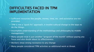 DIFFICULTIES FACED IN TPM
IMPLEMENTATION
• Sufficient resources like people, money, time, etc. and assistance are not
provided.
• TPM is not a “quick fix” approach, it involve cultural change to the ways to
do the things.
• Incomplete understanding of the methodology and philosophy by middle
management.
• Many people treat it just another “program of the month” without paying any
focus and also doubt about its effectiveness.
• Workers show strong resistance to any change
• Many people considered TPM activities as additional work or threat.
 
