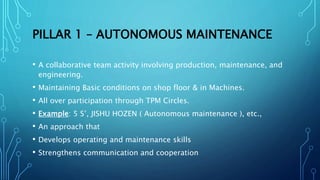 PILLAR 1 – AUTONOMOUS MAINTENANCE
• A collaborative team activity involving production, maintenance, and
engineering.
• Maintaining Basic conditions on shop floor & in Machines.
• All over participation through TPM Circles.
• Example: 5 S’, JISHU HOZEN ( Autonomous maintenance ), etc.,
• An approach that
• Develops operating and maintenance skills
• Strengthens communication and cooperation
 