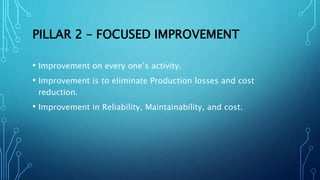 PILLAR 2 – FOCUSED IMPROVEMENT
• Improvement on every one’s activity.
• Improvement is to eliminate Production losses and cost
reduction.
• Improvement in Reliability, Maintainability, and cost.
 