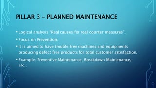 PILLAR 3 – PLANNED MAINTENANCE
• Logical analysis “Real causes for real counter measures”.
• Focus on Prevention.
• It is aimed to have trouble free machines and equipments
producing defect free products for total customer satisfaction.
• Example: Preventive Maintenance, Breakdown Maintenance,
etc.,
 