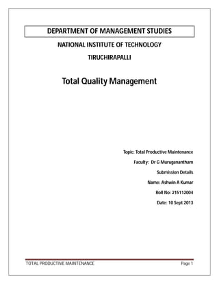 TOTAL PRODUCTIVE MAINTENANCE Page 1
DEPARTMENT OF MANAGEMENT STUDIES
NATIONAL INSTITUTE OF TECHNOLOGY
TIRUCHIRAPALLI
Total Quality Management
Topic: Total Productive Maintenance
Faculty: Dr G Muruganantham
Submission Details
Name: Ashwin A Kumar
Roll No: 215112004
Date: 10 Sept 2013
 