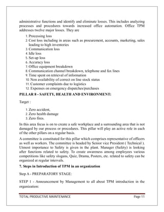 TOTAL PRODUCTIVE MAINTENANCE Page 11
administrative functions and identify and eliminate losses. This includes analyzing
processes and procedures towards increased office automation. Office TPM
addresses twelve major losses. They are
1. Processing loss
2. Cost loss including in areas such as procurement, accounts, marketing, sales
leading to high inventories
3. Communication loss
4. Idle loss
5. Set-up loss
6. Accuracy loss
7. Office equipment breakdown
8. Communication channel breakdown, telephone and fax lines
9. Time spent on retrieval of information
10. Non availability of correct on line stock status
11. Customer complaints due to logistics
12. Expenses on emergency dispatches/purchases
PILLAR 8 - SAFETY, HEALTH AND ENVIRONMENT:
Target :
1. Zero accident,
2. Zero health damage
3. Zero fires.
In this area focus is on to create a safe workplace and a surrounding area that is not
damaged by our process or procedures. This pillar will play an active role in each
of the other pillars on a regular basis.
A committee is constituted for this pillar which comprises representative of officers
as well as workers. The committee is headed by Senior vice President ( Technical ).
Utmost importance to Safety is given in the plant. Manager (Safety) is looking
after functions related to safety. To create awareness among employees various
competitions like safety slogans, Quiz, Drama, Posters, etc. related to safety can be
organized at regular intervals.
7. Steps in Introduction of TPM in an organization
Step A - PREPARATORY STAGE:
STEP 1 - Announcement by Management to all about TPM introduction in the
organization:
 