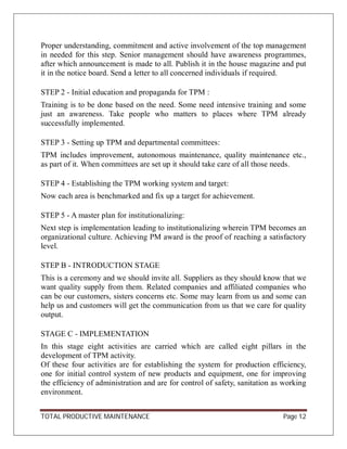 TOTAL PRODUCTIVE MAINTENANCE Page 12
Proper understanding, commitment and active involvement of the top management
in needed for this step. Senior management should have awareness programmes,
after which announcement is made to all. Publish it in the house magazine and put
it in the notice board. Send a letter to all concerned individuals if required.
STEP 2 - Initial education and propaganda for TPM :
Training is to be done based on the need. Some need intensive training and some
just an awareness. Take people who matters to places where TPM already
successfully implemented.
STEP 3 - Setting up TPM and departmental committees:
TPM includes improvement, autonomous maintenance, quality maintenance etc.,
as part of it. When committees are set up it should take care of all those needs.
STEP 4 - Establishing the TPM working system and target:
Now each area is benchmarked and fix up a target for achievement.
STEP 5 - A master plan for institutionalizing:
Next step is implementation leading to institutionalizing wherein TPM becomes an
organizational culture. Achieving PM award is the proof of reaching a satisfactory
level.
STEP B - INTRODUCTION STAGE
This is a ceremony and we should invite all. Suppliers as they should know that we
want quality supply from them. Related companies and affiliated companies who
can be our customers, sisters concerns etc. Some may learn from us and some can
help us and customers will get the communication from us that we care for quality
output.
STAGE C - IMPLEMENTATION
In this stage eight activities are carried which are called eight pillars in the
development of TPM activity.
Of these four activities are for establishing the system for production efficiency,
one for initial control system of new products and equipment, one for improving
the efficiency of administration and are for control of safety, sanitation as working
environment.
 