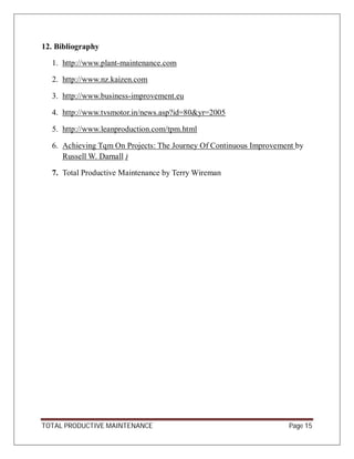 TOTAL PRODUCTIVE MAINTENANCE Page 15
12. Bibliography
1. http://www.plant-maintenance.com
2. http://www.nz.kaizen.com
3. http://www.business-improvement.eu
4. http://www.tvsmotor.in/news.asp?id=80&yr=2005
5. http://www.leanproduction.com/tpm.html
6. Achieving Tqm On Projects: The Journey Of Continuous Improvement by
Russell W. Darnall )
7. Total Productive Maintenance by Terry Wireman
 