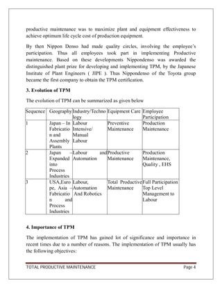 TOTAL PRODUCTIVE MAINTENANCE Page 4
productive maintenance was to maximize plant and equipment effectiveness to
achieve optimum life cycle cost of production equipment.
By then Nippon Denso had made quality circles, involving the employee’s
participation. Thus all employees took part in implementing Productive
maintenance. Based on these developments Nippondenso was awarded the
distinguished plant prize for developing and implementing TPM, by the Japanese
Institute of Plant Engineers ( JIPE ). Thus Nippondenso of the Toyota group
became the first company to obtain the TPM certification.
3. Evolution of TPM
The evolution of TPM can be summarized as given below
Sequence Geography Industry/Techno
logy
Equipment Care Employee
Participation
1 Japan – In
Fabricatio
n and
Assembly
Plants
Labour
Intensive/
Manual
Labour
Preventive
Maintenance
Production
Maintenance
2 Japan –
Expanded
into
Process
Industries
Labour and
Automation
Productive
Maintenance
Production
Maintenance,
Quality , EHS
3 USA,Euro
pe, Asia –
Fabricatio
n and
Process
Industries
Labour,
Automation
And Robotics
Total Productive
Maintenance
Full Participation
Top Level
Management to
Labour
4. Importance of TPM
The implementation of TPM has gained lot of significance and importance in
recent times due to a number of reasons. The implementation of TPM usually has
the following objectives:
 