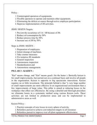 TOTAL PRODUCTIVE MAINTENANCE Page 7
Policy :
1. Uninterrupted operation of equipments.
2. Flexible operators to operate and maintain other equipments.
3. Eliminating the defects at source through active employee participation.
4. Stepwise implementation of JH activities.
JISHU HOZEN Targets:
1. Prevent the occurrence of 1A / 1B because of JH.
2. Reduce oil consumption by 50%
3. Reduce process time by 50%
4. Increase use of JH by 50%
Steps in JISHU HOZEN :
1. Preparation of employees.
2. Initial cleanup of machines.
3. Take counter measures
4. Fix tentative JH standards
5. General inspection
6. Autonomous inspection
7. Standardization and
8. Autonomous management.
PILLAR 3 - KAIZEN :
"Kai" means change, and "Zen" means good ( for the better ). Basically kaizen is
for small improvements, but carried out on a continual basis and involve all people
in the organization. Kaizen is opposite to big spectacular innovations. Kaizen
requires no or little investment. The principle behind is that "a very large number
of small improvements are more effective in an organizational environment than a
few improvements of large value. This pillar is aimed at reducing losses in the
workplace that affect our efficiencies. By using a detailed and thorough procedure
we eliminate losses in a systematic method using various Kaizen tools. These
activities are not limited to production areas and can be implemented in
administrative areas as well.
Kaizen Policy :
1. Practice concepts of zero losses in every sphere of activity.
2. Relentless pursuit to achieve cost reduction targets in all resources
3. Relentless pursuit to improve over all plant equipment effectiveness.
 