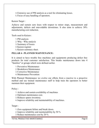 TOTAL PRODUCTIVE MAINTENANCE Page 8
4. Extensive use of PM analysis as a tool for eliminating losses.
5. Focus of easy handling of operators.
Kaizen Target :
Achieve and sustain zero loses with respect to minor stops, measurement and
adjustments, defects and unavoidable downtimes. It also aims to achieve 30%
manufacturing cost reduction.
Tools used in Kaizen :
1. PM analysis
2. Why - Why analysis
3. Summary of losses
4. Kaizen register
5. Kaizen summary sheet.
PILLAR 4 - PLANNED MAINTENANCE:
It is aimed to have trouble free machines and equipments producing defect free
products for total customer satisfaction. This breaks maintenance down into 4
"families" or groups which were defined earlier.
1. Preventive Maintenance
2. Breakdown Maintenance
3. Corrective Maintenance
4. Maintenance Prevention
With Planned Maintenance we evolve our efforts from a reactive to a proactive
method and use trained maintenance staff to help train the operators to better
maintain their equipment.
Policy :
1. Achieve and sustain availability of machines
2. Optimum maintenance cost.
3. Reduces spares inventory.
4. Improve reliability and maintainability of machines.
Target :
1. Zero equipment failure and break down.
2. Improve reliability and maintainability by 50 %
3. Reduce maintenance cost by 20 %
 