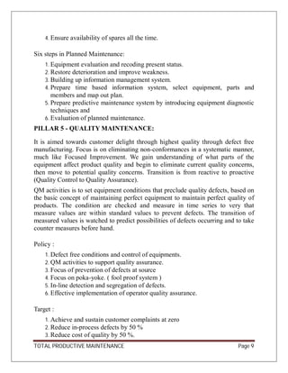 TOTAL PRODUCTIVE MAINTENANCE Page 9
4. Ensure availability of spares all the time.
Six steps in Planned Maintenance:
1. Equipment evaluation and recoding present status.
2. Restore deterioration and improve weakness.
3. Building up information management system.
4. Prepare time based information system, select equipment, parts and
members and map out plan.
5. Prepare predictive maintenance system by introducing equipment diagnostic
techniques and
6. Evaluation of planned maintenance.
PILLAR 5 - QUALITY MAINTENANCE:
It is aimed towards customer delight through highest quality through defect free
manufacturing. Focus is on eliminating non-conformances in a systematic manner,
much like Focused Improvement. We gain understanding of what parts of the
equipment affect product quality and begin to eliminate current quality concerns,
then move to potential quality concerns. Transition is from reactive to proactive
(Quality Control to Quality Assurance).
QM activities is to set equipment conditions that preclude quality defects, based on
the basic concept of maintaining perfect equipment to maintain perfect quality of
products. The condition are checked and measure in time series to very that
measure values are within standard values to prevent defects. The transition of
measured values is watched to predict possibilities of defects occurring and to take
counter measures before hand.
Policy :
1. Defect free conditions and control of equipments.
2. QM activities to support quality assurance.
3. Focus of prevention of defects at source
4. Focus on poka-yoke. ( fool proof system )
5. In-line detection and segregation of defects.
6. Effective implementation of operator quality assurance.
Target :
1. Achieve and sustain customer complaints at zero
2. Reduce in-process defects by 50 %
3. Reduce cost of quality by 50 %.
 