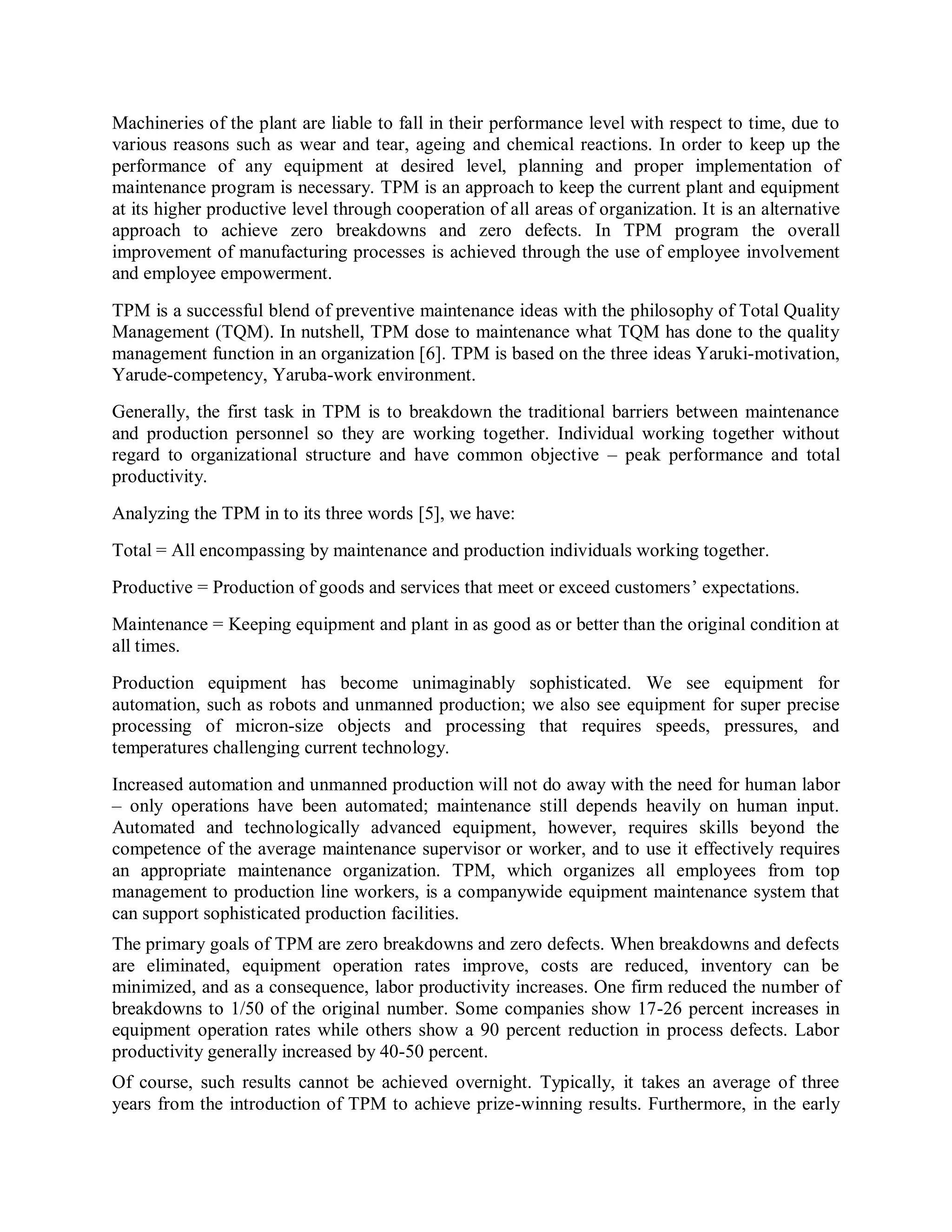 Machineries of the plant are liable to fall in their performance level with respect to time, due to
various reasons such as wear and tear, ageing and chemical reactions. In order to keep up the
performance of any equipment at desired level, planning and proper implementation of
maintenance program is necessary. TPM is an approach to keep the current plant and equipment
at its higher productive level through cooperation of all areas of organization. It is an alternative
approach to achieve zero breakdowns and zero defects. In TPM program the overall
improvement of manufacturing processes is achieved through the use of employee involvement
and employee empowerment.
TPM is a successful blend of preventive maintenance ideas with the philosophy of Total Quality
Management (TQM). In nutshell, TPM dose to maintenance what TQM has done to the quality
management function in an organization [6]. TPM is based on the three ideas Yaruki-motivation,
Yarude-competency, Yaruba-work environment.
Generally, the first task in TPM is to breakdown the traditional barriers between maintenance
and production personnel so they are working together. Individual working together without
regard to organizational structure and have common objective – peak performance and total
productivity.
Analyzing the TPM in to its three words [5], we have:
Total = All encompassing by maintenance and production individuals working together.
Productive = Production of goods and services that meet or exceed customers’ expectations.
Maintenance = Keeping equipment and plant in as good as or better than the original condition at
all times.
Production equipment has become unimaginably sophisticated. We see equipment for
automation, such as robots and unmanned production; we also see equipment for super precise
processing of micron-size objects and processing that requires speeds, pressures, and
temperatures challenging current technology.
Increased automation and unmanned production will not do away with the need for human labor
– only operations have been automated; maintenance still depends heavily on human input.
Automated and technologically advanced equipment, however, requires skills beyond the
competence of the average maintenance supervisor or worker, and to use it effectively requires
an appropriate maintenance organization. TPM, which organizes all employees from top
management to production line workers, is a companywide equipment maintenance system that
can support sophisticated production facilities.
The primary goals of TPM are zero breakdowns and zero defects. When breakdowns and defects
are eliminated, equipment operation rates improve, costs are reduced, inventory can be
minimized, and as a consequence, labor productivity increases. One firm reduced the number of
breakdowns to 1/50 of the original number. Some companies show 17-26 percent increases in
equipment operation rates while others show a 90 percent reduction in process defects. Labor
productivity generally increased by 40-50 percent.
Of course, such results cannot be achieved overnight. Typically, it takes an average of three
years from the introduction of TPM to achieve prize-winning results. Furthermore, in the early
 