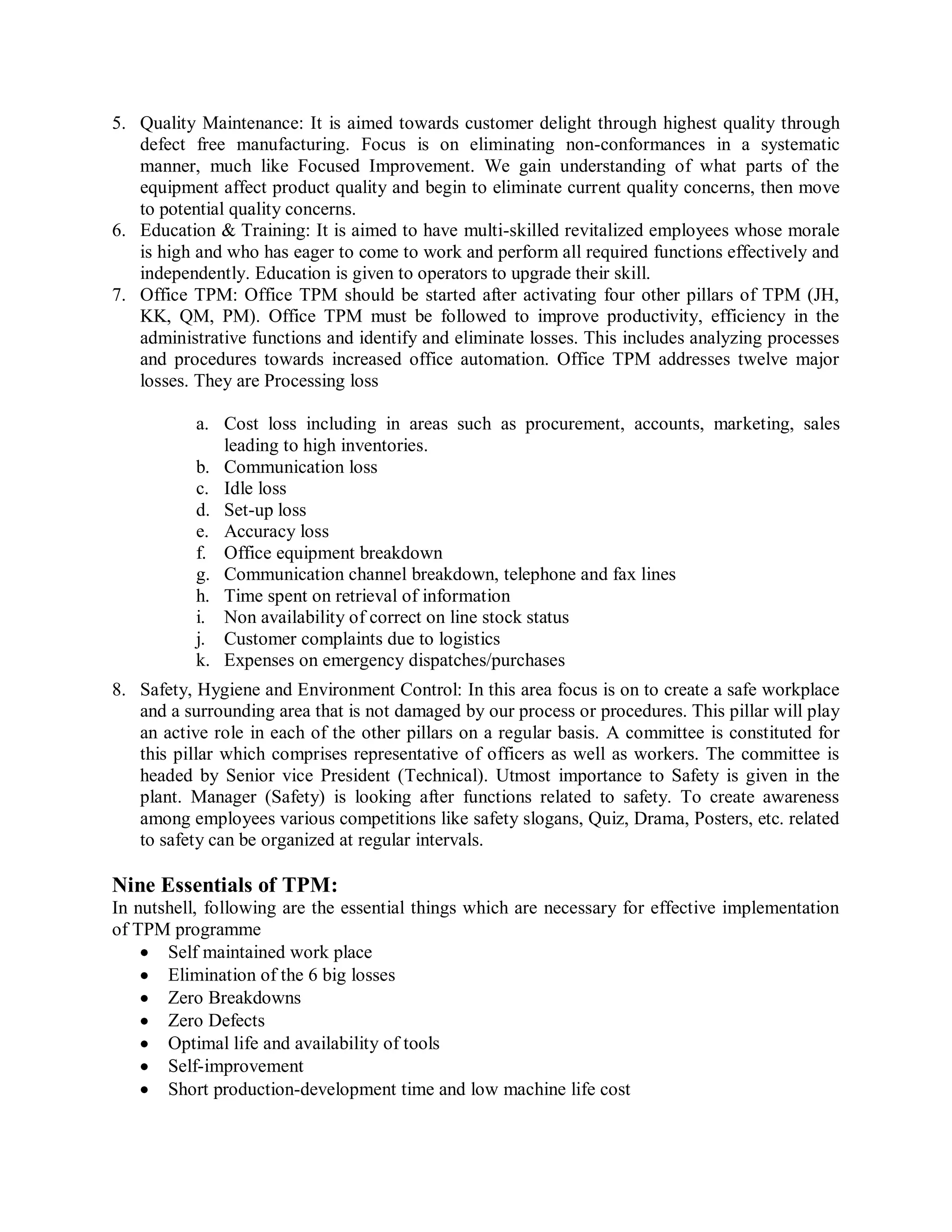 5. Quality Maintenance: It is aimed towards customer delight through highest quality through
defect free manufacturing. Focus is on eliminating non-conformances in a systematic
manner, much like Focused Improvement. We gain understanding of what parts of the
equipment affect product quality and begin to eliminate current quality concerns, then move
to potential quality concerns.
6. Education & Training: It is aimed to have multi-skilled revitalized employees whose morale
is high and who has eager to come to work and perform all required functions effectively and
independently. Education is given to operators to upgrade their skill.
7. Office TPM: Office TPM should be started after activating four other pillars of TPM (JH,
KK, QM, PM). Office TPM must be followed to improve productivity, efficiency in the
administrative functions and identify and eliminate losses. This includes analyzing processes
and procedures towards increased office automation. Office TPM addresses twelve major
losses. They are Processing loss
a. Cost loss including in areas such as procurement, accounts, marketing, sales
leading to high inventories.
b. Communication loss
c. Idle loss
d. Set-up loss
e. Accuracy loss
f. Office equipment breakdown
g. Communication channel breakdown, telephone and fax lines
h. Time spent on retrieval of information
i. Non availability of correct on line stock status
j. Customer complaints due to logistics
k. Expenses on emergency dispatches/purchases
8. Safety, Hygiene and Environment Control: In this area focus is on to create a safe workplace
and a surrounding area that is not damaged by our process or procedures. This pillar will play
an active role in each of the other pillars on a regular basis. A committee is constituted for
this pillar which comprises representative of officers as well as workers. The committee is
headed by Senior vice President (Technical). Utmost importance to Safety is given in the
plant. Manager (Safety) is looking after functions related to safety. To create awareness
among employees various competitions like safety slogans, Quiz, Drama, Posters, etc. related
to safety can be organized at regular intervals.
Nine Essentials of TPM:
In nutshell, following are the essential things which are necessary for effective implementation
of TPM programme
Self maintained work place
Elimination of the 6 big losses
Zero Breakdowns
Zero Defects
Optimal life and availability of tools
Self-improvement
Short production-development time and low machine life cost
 