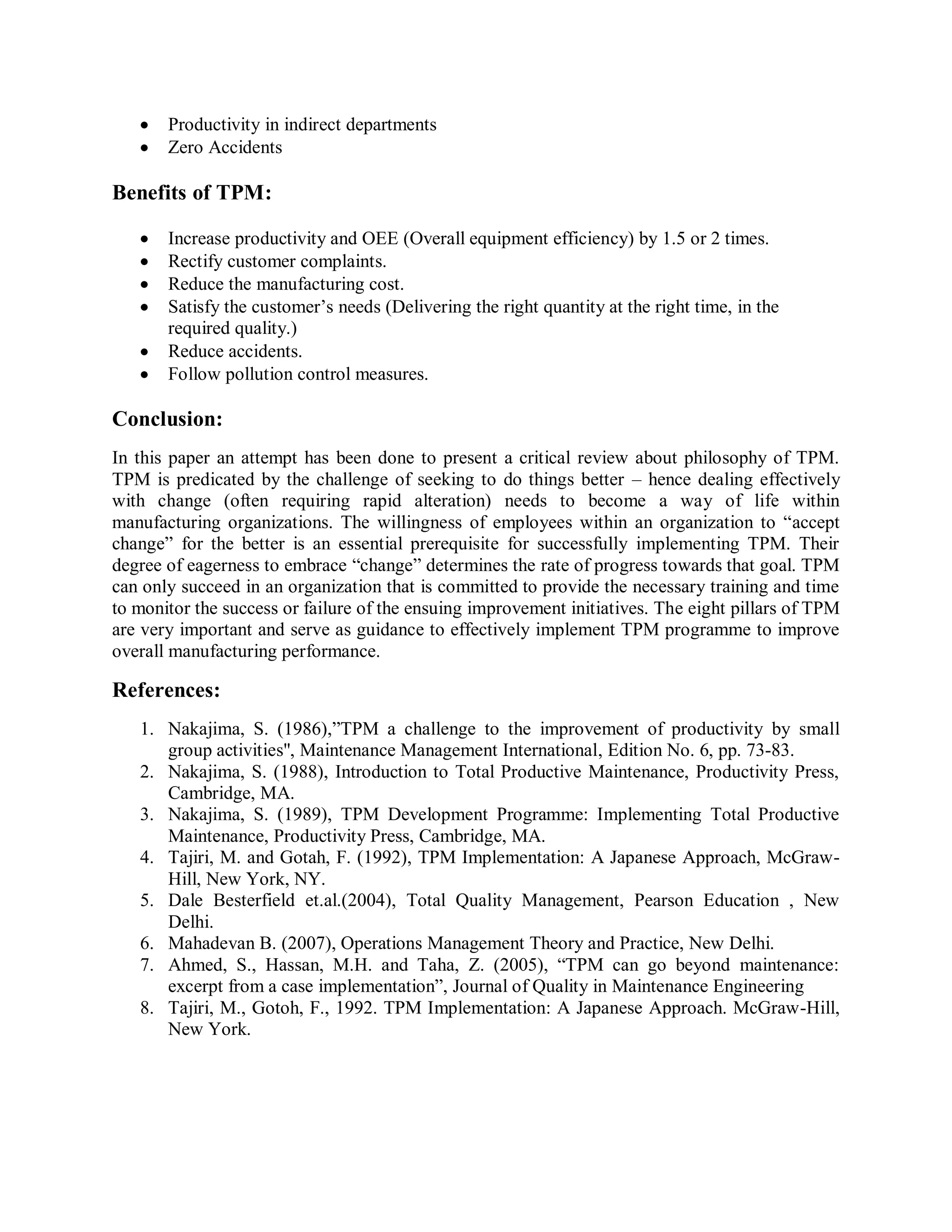 Productivity in indirect departments
Zero Accidents
Benefits of TPM:
Increase productivity and OEE (Overall equipment efficiency) by 1.5 or 2 times.
Rectify customer complaints.
Reduce the manufacturing cost.
Satisfy the customer’s needs (Delivering the right quantity at the right time, in the
required quality.)
Reduce accidents.
Follow pollution control measures.
Conclusion:
In this paper an attempt has been done to present a critical review about philosophy of TPM.
TPM is predicated by the challenge of seeking to do things better – hence dealing effectively
with change (often requiring rapid alteration) needs to become a way of life within
manufacturing organizations. The willingness of employees within an organization to “accept
change” for the better is an essential prerequisite for successfully implementing TPM. Their
degree of eagerness to embrace “change” determines the rate of progress towards that goal. TPM
can only succeed in an organization that is committed to provide the necessary training and time
to monitor the success or failure of the ensuing improvement initiatives. The eight pillars of TPM
are very important and serve as guidance to effectively implement TPM programme to improve
overall manufacturing performance.
References:
1. Nakajima, S. (1986),”TPM a challenge to the improvement of productivity by small
group activities'', Maintenance Management International, Edition No. 6, pp. 73-83.
2. Nakajima, S. (1988), Introduction to Total Productive Maintenance, Productivity Press,
Cambridge, MA.
3. Nakajima, S. (1989), TPM Development Programme: Implementing Total Productive
Maintenance, Productivity Press, Cambridge, MA.
4. Tajiri, M. and Gotah, F. (1992), TPM Implementation: A Japanese Approach, McGraw-
Hill, New York, NY.
5. Dale Besterfield et.al.(2004), Total Quality Management, Pearson Education , New
Delhi.
6. Mahadevan B. (2007), Operations Management Theory and Practice, New Delhi.
7. Ahmed, S., Hassan, M.H. and Taha, Z. (2005), “TPM can go beyond maintenance:
excerpt from a case implementation”, Journal of Quality in Maintenance Engineering
8. Tajiri, M., Gotoh, F., 1992. TPM Implementation: A Japanese Approach. McGraw-Hill,
New York.
 