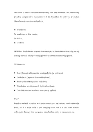 The idea is to involve operators in maintaining their own equipment, and emphasizing
proactive and preventive maintenance will lay foundation for improved production
(fewer breakdowns, stops, and defects)
No breakdowns
No small stops or slow running
No defects
No accidents
TPM blurs the distinction between the roles of production and maintenance by placing
a strong emphasis on empowering operators to help maintain their equipment.
5S Foundation
 Sort (eliminate all things that is not needed in the work area)
 Set in Order (organize the remaining items)
 Shine (clean and inspect the work area)
 Standardize (create standards for the above three)
 Sustain (ensure the standards are regularly applied)
Why?
In a clean and well organized work environment, tools and parts are much easier to be
found, and it is much easier to spot emerging issues such as a fluid leaks, material
spills, metal shavings from unexpected wear, hairline cracks in mechanisms, etc.
 