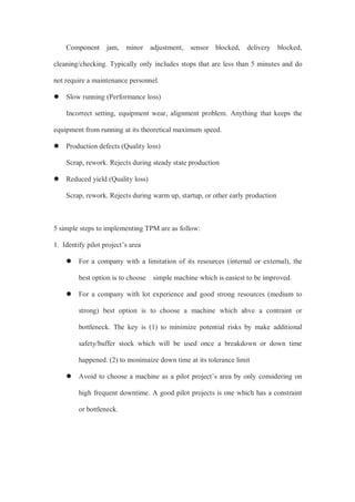 Component jam, minor adjustment, sensor blocked, delivery blocked,
cleaning/checking. Typically only includes stops that are less than 5 minutes and do
not require a maintenance personnel.
 Slow running (Performance loss)
Incorrect setting, equipment wear, alignment problem. Anything that keeps the
equipment from running at its theoretical maximum speed.
 Production defects (Quality loss)
Scrap, rework. Rejects during steady state production
 Reduced yield (Quality loss)
Scrap, rework. Rejects during warm up, startup, or other early production
5 simple steps to implementing TPM are as follow:
1. Identify pilot project’s area
 For a company with a limitation of its resources (internal or external), the
best option is to choose simple machine which is easiest to be improved.
 For a company with lot experience and good strong resources (medium to
strong) best option is to choose a machine which ahve a contraint or
bottleneck. The key is (1) to minimize potential risks by make additional
safety/buffer stock which will be used once a breakdown or down time
happened. (2) to monimaize down time at its tolerance limit
 Avoid to choose a machine as a pilot project’s area by only considering on
high frequent downtime. A good pilot projects is one which has a constraint
or bottleneck.
 