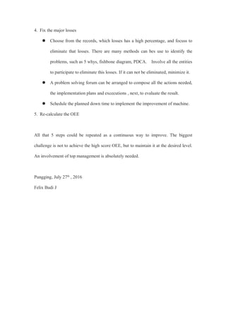 4. Fix the major losses
 Choose from the records, which losses has a high percentage, and focuss to
eliminate that losses. There are many methods can bes use to identify the
problems, such as 5 whys, fishbone diagram, PDCA. Involve all the entities
to participate to eliminate this losses. If it can not be eliminated, minimize it.
 A problem solving forum can be arranged to compose all the actions needed,
the implementation plans and excecutions , next, to evaluate the result.
 Schedule the planned down time to implement the improvement of machine.
5. Re-calculate the OEE
All that 5 steps could be repeated as a continuous way to improve. The biggest
challenge is not to achieve the high score OEE, but to maintain it at the desired level.
An involvement of top management is absolutely needed.
Pungging, July 27th , 2016
Felix Budi J
 
