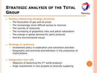 STRATEGIC ANALYSIS OF THE TOTAL
GROUP
   Factors influencing strategy decisions
      The fluctuation of gas and oil prices
      The increasingly more difficult access to reserves
      The scarcity of resources
      The increasing of geopolitics risks and petrol nationalism
      The change in global demand for petro products
      And the environmental issues


   Strategy in upstream
      Investment policy in exploration and extraction activities
      Geographic and technical diversification in the production of
       hydrocarbons


   Integration into LNG
      Objective of becoming the 2nd world producer
      Huge investments in new projects to diversify supplying
 