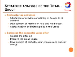 STRATEGIC ANALYSIS OF THE TOTAL
GROUP
   Restructuring activities
     Adaptation of activities of refining in Europe to oil
      demand
     Development of markets in Asia and Middle-East
     Reorganization of different poles in the Group


   Enlarging the energetic value offer
      Prepare the after-oil
      Improve the group image
      Development of biofuels, solar energies and nuclear
       energy
 