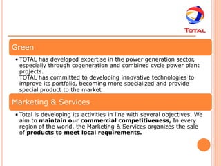 Green
• TOTAL has developed expertise in the power generation sector,
  especially through cogeneration and combined cycle power plant
  projects.
  TOTAL has committed to developing innovative technologies to
  improve its portfolio, becoming more specialized and provide
  special product to the market

Marketing & Services
• Total is developing its activities in line with several objectives. We
  aim to maintain our commercial competitiveness, In every
  region of the world, the Marketing & Services organizes the sale
  of products to meet local requirements.
 