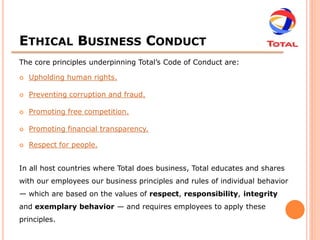 ETHICAL BUSINESS CONDUCT
The core principles underpinning Total’s Code of Conduct are:

   Upholding human rights.

   Preventing corruption and fraud.

   Promoting free competition.

   Promoting financial transparency.

   Respect for people.


In all host countries where Total does business, Total educates and shares
with our employees our business principles and rules of individual behavior
— which are based on the values of respect, responsibility, integrity
and exemplary behavior — and requires employees to apply these
principles.
 