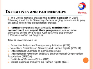INITIATIVES         AND PARTNERSHIPS
   The United Nations created the Global Compact in 2000
 following a call by its Secretary-General urging businesses to play
 an active role in the globalization process.

   Partner companies must annually reaffirm their
 commitment and report their progress on one or more
 principles on the UN’s Global Compact web site through
 a Communication on Progress.

 Total is involved even in:

  Extractive Industries Transparency Initiative (EITI)
  Voluntary Principles on Security and Human Rights (VPSHR)
  International Chamber of Commerce (ICC)
  International Petroleum Industry Environmental Conservation
 Association (IPIECA)
  Institute of Business Ethics (IBE)
  Global Business Initiative on Human Rights (GBI)
 