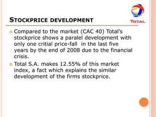 STOCKPRICE     DEVELOPMENT

 Compared to the market (CAC 40) Total’s
  stockprice shows a paralel development with
  only one critial price-fall in the last five
  years by the end of 2008 due to the financial
  crisis.
 Total S.A. makes 12.55% of this market
  index, a fact which explains the similar
  development of the firms stockprice.
 