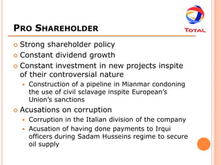 PRO SHAREHOLDER
 Strong shareholder policy
 Constant dividend growth

 Constant investment in new projects inspite
  of their controversial nature
       Construction of a pipeline in Mianmar condoning
        the use of civil sclavage inspite European’s
        Union’s sanctions
   Acusations on corruption
     Corruption in the Italian division of the company
     Acusation of having done payments to Irqui
      officers during Sadam Husseins regime to secure
      oil supply
 