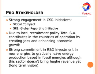 PRO STAKEHOLDER
   Strong engagement in CSR initiatives:
       Global Compact
       GRI: Global Reporting Initiative
 Due to local recruitment policy Total S.A.
  contributes in the countries of operation by
  creating jobs and enhancing economic
  growth
 Strong commitment in R&D investment in
  new energies to gradually leave energy
  production based in fossil energies although
  this sector doesn’t bring hughe revenue yet
  (long term vision)
 