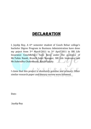 DECLARATION
I, Joydip Roy, A 6th semester student of Cooch Behar college’s
bachelor Digree Program in Business Administration have done
my poject from 3rd March’2011 to 3rd April’2011 in SBI Life
Insurance CoochBehar.I have been under the guidance of
Mr.Tuhin Nandi, Branch Sales Manager, SBI Life Insurance and
Mr.Subendhu Chakroborty, Batch faculty.
I claim that this project is absolutely genuine and primary. Other
similar research paper and literary review were followed.
Date:
Joydip Roy
 