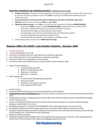 Page 2 of 5 
Injection mould set-up reduction project --($500K/annual savings) 
 Problem Statement: 22 injection moulds ranging from 93 weeks new to moulds over 10 years old), varied in sizes & capacities, had set-up/changeover times from 4-6hrs, resulting over $500K machine inefficiencies and productivity losses 
 Project Involved over 50 tool and die makers, lead process operators, lead hands, supervisors 
 Objective: Reduce the set-up time from 6hrs to under 2hrs 
 Significant Improvements: over 4.5hrs of Set-Up Time was reduced by the following IMPROVEMENTS: 
o Implemented SMED principles, with 5S SHADOW BOARDS, standardized tool carts, SET-UP SOP 
o New water manifolds with shorter hoses and different IN/OUT connectors 
o Standardized bolt lengths and utilized quick-connect clamps 
o Interchangeable inserts and standardized back plates with different hole pattern 
o Standardized Mould kits & implemented shadow boards 
o Documented SOP and validated set-up/changeover on different shifts 
 These improvements resulted in over $500K annual savings 
Magnum 2000 (TS-16949) Lean/Quality initiative---Summer 2009 
 Problem Statement: 
 1st time yield quality was at 62% 
 Led team of 30 people, operators, QA Inspectors, Lead Hands, Operators 
 Used 100% inspection to sort out defects in a machining operation 
 Premature Tool wear causing defects and downtime 
 Poor process flow and scheduling issues causing “RUSH” orders and panic mode 
 Rotary Transfer Machines: 
• 16 Station Hydromat CNC 
• Buffoli Transfer Machine CNC 
• Hydromat - 10 Station 
• Hydromat - 12 Station 
 Other Equipment: 
• In-feed and thru-feed grinding equipment 
• Durr parts washer 
• Full chip and oil recovery systems 
• Fully integrated MRP system 
 Improvements: 
 Developed VSM of current process and reviewed NVA for waste reduction 
 Implemented 5S in all machining area so that tool locations and spares were easily located and replaced when worn 
 Implemented in-process sampling checks based on AQL of 0.4 (99.6% confidence level) using GO/NO-GO gauges, vernier measurements 
 Set-up and Implemented SPC for in-process checks which allowed operators to monitor trends and adjust tooling as needed before it’s too late 
 Redesigned tooling for a 16 station CNC HYDROMAT which reduced premature tool wear by 25% 
 Developed & Implemented Preventative Maintenance procedures which reduced downtime by 30% 
 Designed Rough Grinding and Finish Grinding process parameters for machining water pump bearings achieving surface finishes of 0.1-0.2μm Ra (4-8 μin) consistently 
 Eliminated 100% inspection 
 Validated Testing through Reliability studies and implemented statistical process controls which reduced leak test failures from 14% to less than 0.5% improved packaging productivity by 32%  