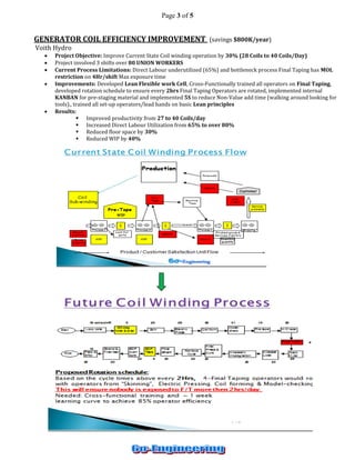 Page 3 of 5 
GENERATOR COIL EFFICIENCY IMPROVEMENT (savings $800K/year) 
Voith Hydro 
 Project Objective: Improve Current State Coil winding operation by 30% (28 Coils to 40 Coils/Day) 
 Project involved 3 shifts over 80 UNION WORKERS 
 Current Process Limitations: Direct Labour underutilized (65%) and bottleneck process Final Taping has MOL restriction on 4Hr/shift Max exposure time 
 Improvements: Developed Lean Flexible work Cell, Cross-Functionally trained all operators on Final Taping, developed rotation schedule to ensure every 2hrs Final Taping Operators are rotated, implemented internal KANBAN for pre-staging material and implemented 5S to reduce Non-Value add time (walking around looking for tools)., trained all set-up operators/lead hands on basic Lean principles 
 Results: 
 Improved productivity from 27 to 40 Coils/day 
 Increased Direct Labour Utilization from 65% to over 80% 
 Reduced floor space by 30% 
 Reduced WIP by 40% 
 