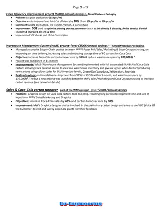 Page 5 of 5 
Flexo Efficiency improvement project ($600K annual savings)-- MeadWestvaco Packaging 
 Problem was poor productivity (15Kpcs/hr) 
 Objective was to improve Flexo Print Cut efficiency by 30% (from 15k pcs/hr to 20k pcs)/hr 
 Significant factors Die Cutting, Ink transfer, Varnish, & Carton type 
 Improvement: DOE used to optimize printing process parameters such as: Ink density & viscosity, Anilox density, Varnish viscosity & improved die set-up time 
 Implemented SPC checks part of the Control plan. 
Warehouse Management System (WMS) project–(over $800K/annual savings) ---MeadWestvaco Packaging, 
 Managed a complex Supply-Chain project between MWV Paper Mill/Sales/Marketing & Coco-Cola purchasing, on improving on time delivery, increasing sales and reducing storage time of FG cartons for Coca Cola 
 Objective: increase Coca-Cola carton turnover rate by 30% & reduce warehouse space by 200,000 ft ² 
 Project was completed in 11 months 
 Improvements: WMS (Warehouse Management System) implemented with full automated KANBAN of Coca-Cola cartons allowing Coca Cola full access to view our warehouse inventory and give us signals when to start producing new cartons using colour codes for SKU inventory levels, Green=Don’t produce, Yellow-start, Red=late 
 Realized savings: on-time deliveries improved from 92% to 99.5% within 3 month, and warehouse space by 170,000ft². The but a new project was launched between MWV sales/marketing and Coca Cola purchasing to increase carton revenue (see below for details) 
Sales & Coca-Cola carton turnover -part of the WMS project–(over $300K/annual savings 
 Problem: Graphics design on Coca Cola cartons took too long, resulting long carton development time and lack of input from MWV Sales/Marketing and Graphics 
 Objective: increase Coca-Cola sales by 40% and carton turnover rate by 30% 
 Improvement: MWV Graphics designers to be involved in the preliminary carton design and sales to use VOC (Voice Of the Customer) to visit and survey Coca Cola plants for their feedback 
