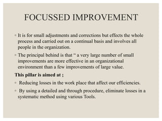 FOCUSSED IMPROVEMENT
◦ It is for small adjustments and corrections but effects the whole
process and carried out on a continual basis and involves all
people in the organization.
◦ The principal behind is that “ a very large number of small
improvements are more effective in an organizational
environment than a few improvements of large value.
This pillar is aimed at ;
◦ Reducing losses in the work place that affect our efficiencies.
◦ By using a detailed and through procedure, eliminate losses in a
systematic method using various Tools.
 