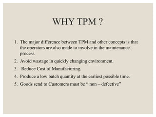 WHY TPM ?
1. The major difference between TPM and other concepts is that
the operators are also made to involve in the maintenance
process.
2. Avoid wastage in quickly changing environment.
3. Reduce Cost of Manufacturing.
4. Produce a low batch quantity at the earliest possible time.
5. Goods send to Customers must be “ non – defective”
 