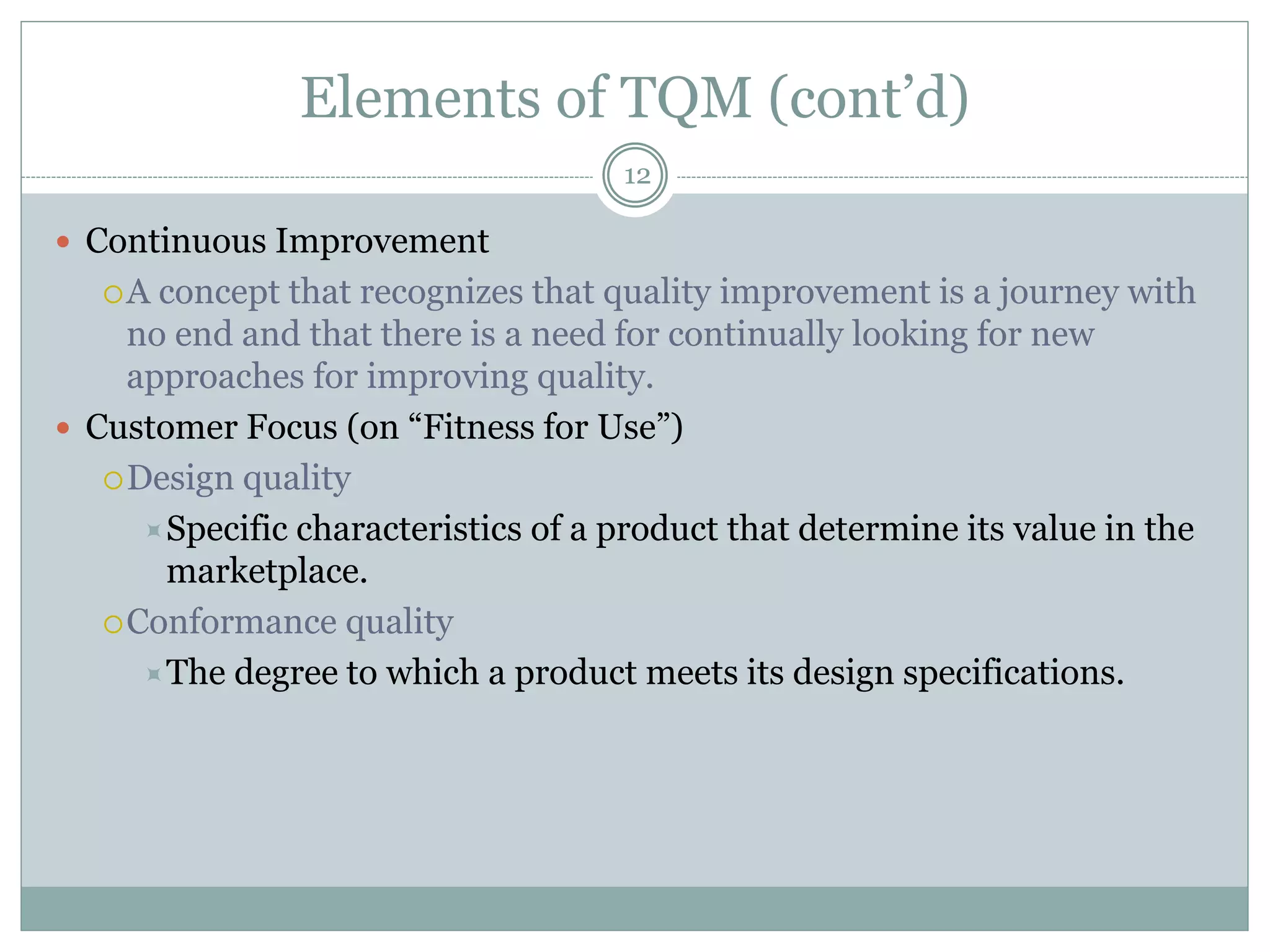 Elements of TQM (cont’d)
 Continuous Improvement
A concept that recognizes that quality improvement is a journey with
no end and that there is a need for continually looking for new
approaches for improving quality.
 Customer Focus (on “Fitness for Use”)
Design quality
Specific characteristics of a product that determine its value in the
marketplace.
Conformance quality
The degree to which a product meets its design specifications.
12
 