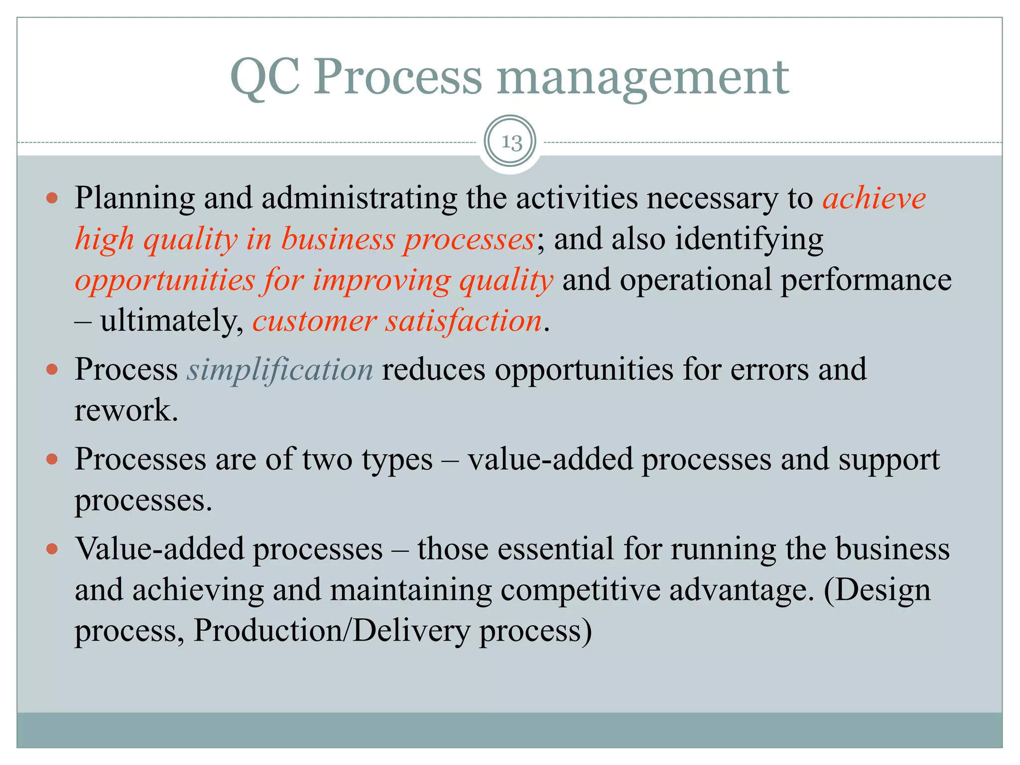 QC Process management
13
 Planning and administrating the activities necessary to achieve
high quality in business processes; and also identifying
opportunities for improving quality and operational performance
– ultimately, customer satisfaction.
 Process simplification reduces opportunities for errors and
rework.
 Processes are of two types – value-added processes and support
processes.
 Value-added processes – those essential for running the business
and achieving and maintaining competitive advantage. (Design
process, Production/Delivery process)
 