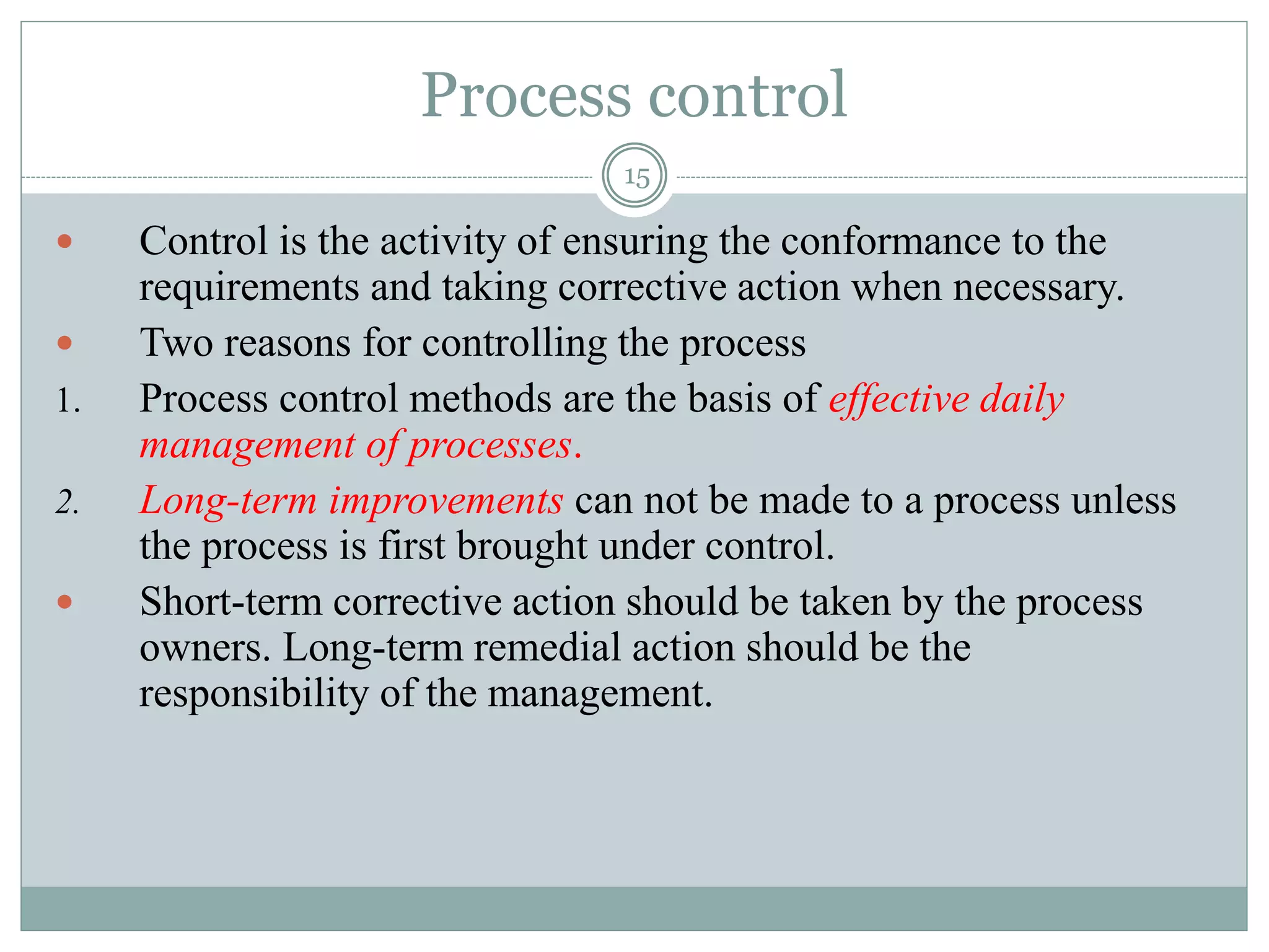 Process control
15
 Control is the activity of ensuring the conformance to the
requirements and taking corrective action when necessary.
 Two reasons for controlling the process
1. Process control methods are the basis of effective daily
management of processes.
2. Long-term improvements can not be made to a process unless
the process is first brought under control.
 Short-term corrective action should be taken by the process
owners. Long-term remedial action should be the
responsibility of the management.
 