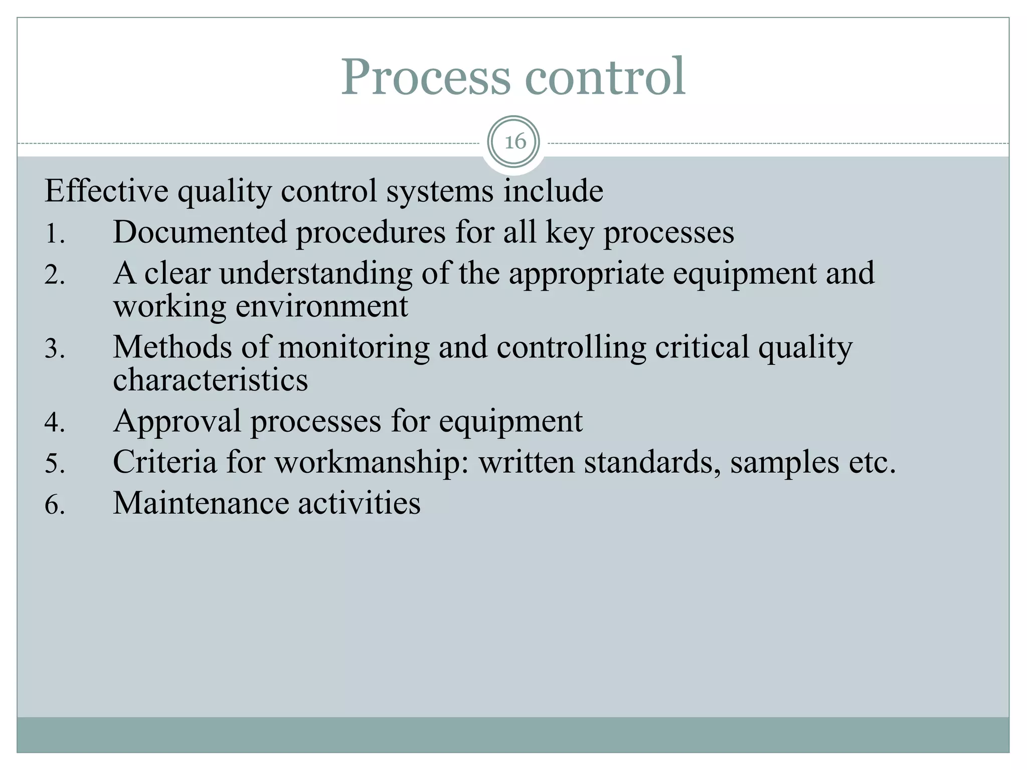 Process control
16
Effective quality control systems include
1. Documented procedures for all key processes
2. A clear understanding of the appropriate equipment and
working environment
3. Methods of monitoring and controlling critical quality
characteristics
4. Approval processes for equipment
5. Criteria for workmanship: written standards, samples etc.
6. Maintenance activities
 