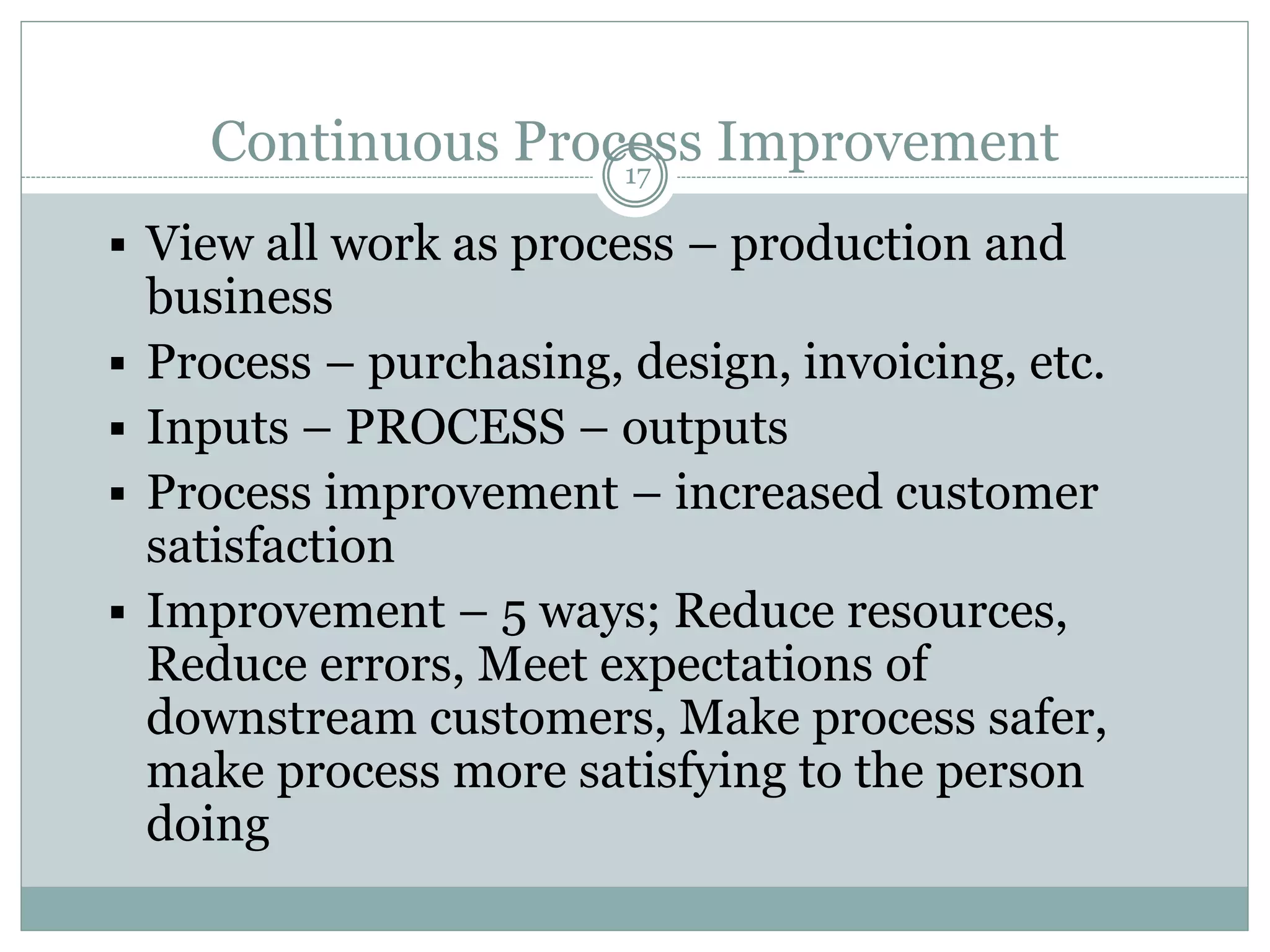Continuous Process Improvement
 View all work as process – production and
business
 Process – purchasing, design, invoicing, etc.
 Inputs – PROCESS – outputs
 Process improvement – increased customer
satisfaction
 Improvement – 5 ways; Reduce resources,
Reduce errors, Meet expectations of
downstream customers, Make process safer,
make process more satisfying to the person
doing
17
 