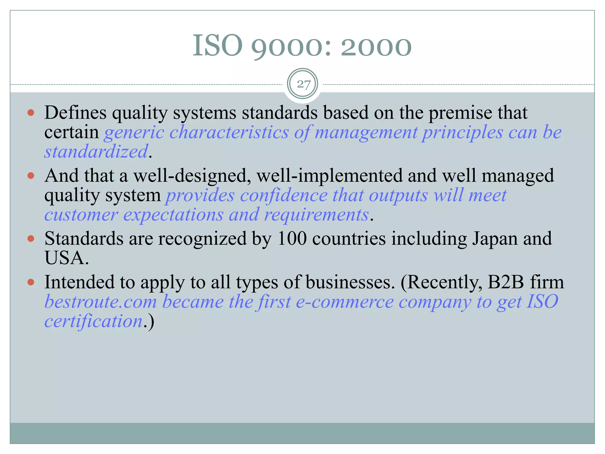 27
ISO 9000: 2000
 Defines quality systems standards based on the premise that
certain generic characteristics of management principles can be
standardized.
 And that a well-designed, well-implemented and well managed
quality system provides confidence that outputs will meet
customer expectations and requirements.
 Standards are recognized by 100 countries including Japan and
USA.
 Intended to apply to all types of businesses. (Recently, B2B firm
bestroute.com became the first e-commerce company to get ISO
certification.)
 