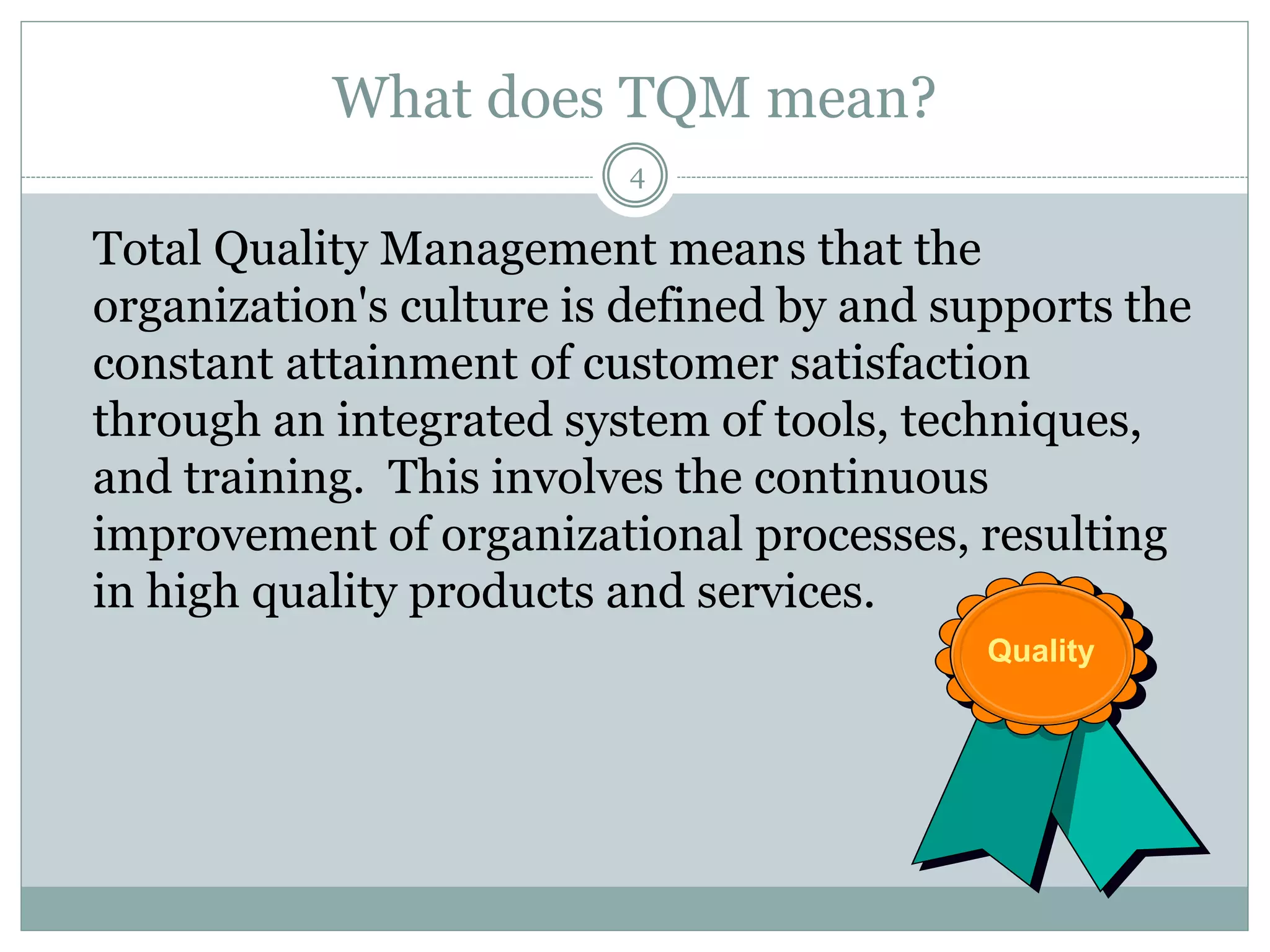 What does TQM mean?
Total Quality Management means that the
organization's culture is defined by and supports the
constant attainment of customer satisfaction
through an integrated system of tools, techniques,
and training. This involves the continuous
improvement of organizational processes, resulting
in high quality products and services.
Quality
4
 