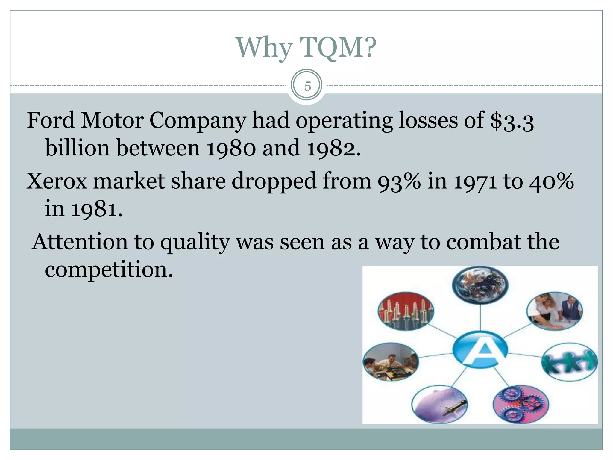 Why TQM?
Ford Motor Company had operating losses of $3.3
billion between 1980 and 1982.
Xerox market share dropped from 93% in 1971 to 40%
in 1981.
Attention to quality was seen as a way to combat the
competition.
5
 