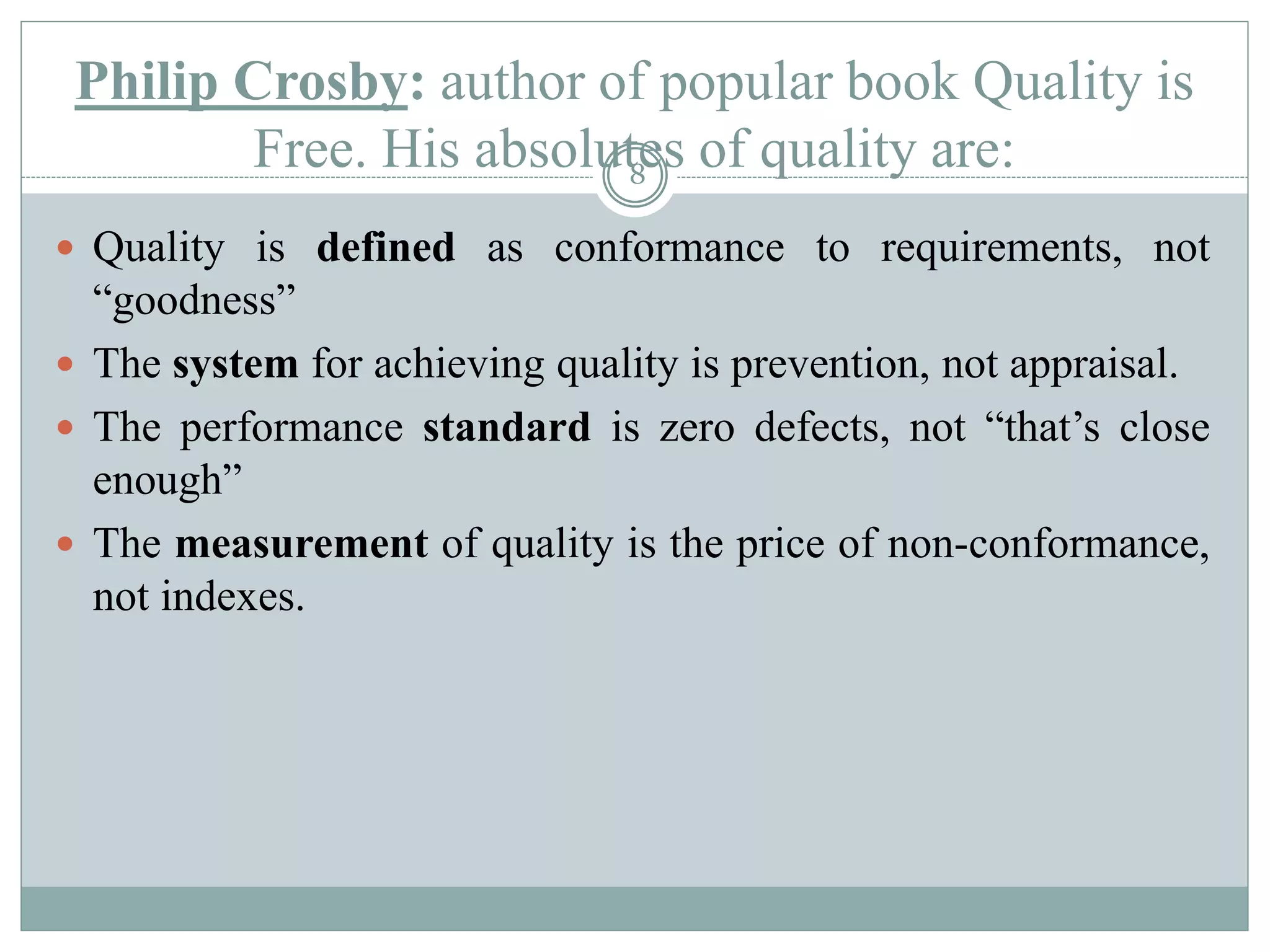 Philip Crosby: author of popular book Quality is
Free. His absolutes of quality are:
 Quality is defined as conformance to requirements, not
“goodness”
 The system for achieving quality is prevention, not appraisal.
 The performance standard is zero defects, not “that’s close
enough”
 The measurement of quality is the price of non-conformance,
not indexes.
8
 