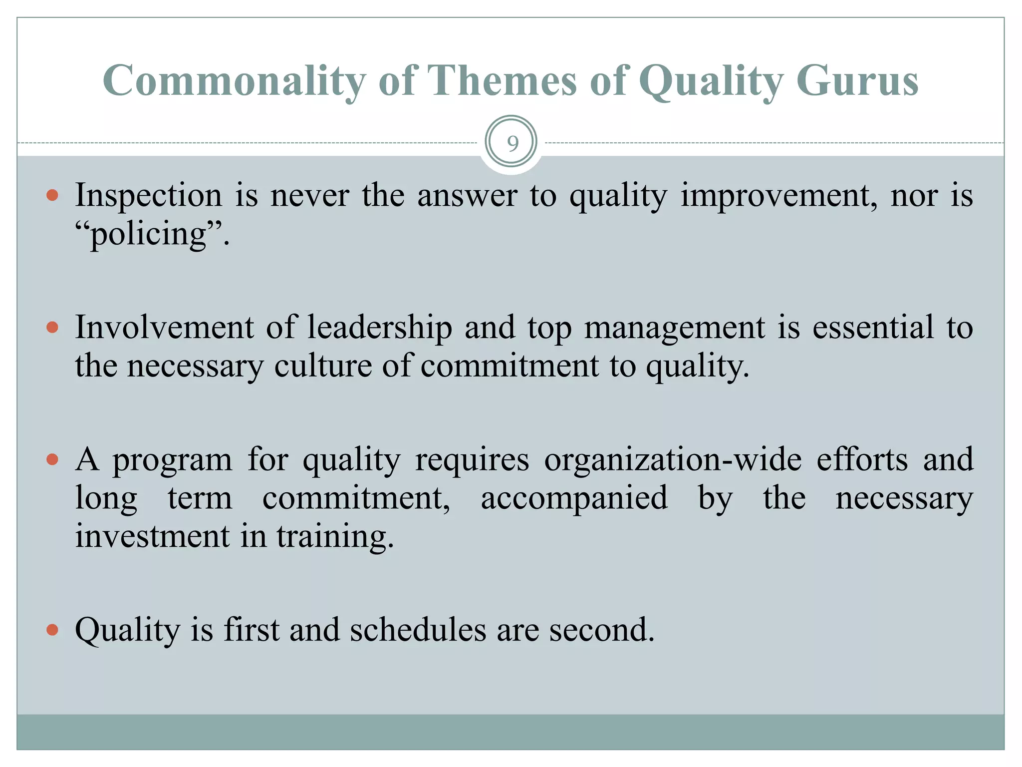 Commonality of Themes of Quality Gurus
 Inspection is never the answer to quality improvement, nor is
“policing”.
 Involvement of leadership and top management is essential to
the necessary culture of commitment to quality.
 A program for quality requires organization-wide efforts and
long term commitment, accompanied by the necessary
investment in training.
 Quality is first and schedules are second.
9
 