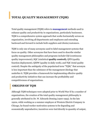 TOTAL QUALITY MANAGEMENT (TQM)<br />Total quality management (TQM) refers to management methods used to enhance quality and productivity in organizations, particularly businesses. TQM is a comprehensive system approach that works horizontally across an organization, involving all departments and employees and extending backward and forward to include both suppliers and clients/customers.<br />TQM is only one of many acronyms used to label management systems that focus on quality. Other acronyms that have been used to describe similar quality management philosophies and programs include CQI (continuous quality improvement), SQC (statistical quality control), QFD (quality function deployment), QIDW (quality in daily work), and TQC (total quality control). Despite the ambiguity of the popularized term quot;
TQM,quot;
 that acronym is less important than the substance of the management ideology that underlies it. TQM provides a framework for implementing effective quality and productivity initiatives that can increase the profitability and competitiveness of organizations.<br /> ORIGINS OF TQM<br />Although TQM techniques were adopted prior to World War II by a number of organizations, the creation of the total quality management philosophy is generally attributed to Dr. W. Edwards Deming (1900-1993). In the late 1920s, while working as a summer employee at Western Electric Company in Chicago, he found worker motivation systems to be degrading and economically unproductive; incentives were tied directly to quantity of output, and inefficient postproduction inspection systems were used to find flawed goods.<br />Deming teamed up in the 1930s with Walter A. Shewhart (1891-1967), a Bell Telephone Company statistician whose work convinced Deming that statistical control techniques could be used to supplant traditional management methods. Using Shewhart's theories, Deming devised a statistically controlled management process that provided managers with a means of determining when to intervene in an industrial process and when to leave it alone. Deming got a chance to put Shewhart's statistical quality-control techniques, as well as his own management philosophies, to the test during World War II. Government managers found that his techniques could easily be taught to engineers and workers, and then quickly implemented in overburdened war production plants.<br />One of Deming's clients, the U.S. State Department, sent him to Japan in 1947 as part of a national effort to revitalize the war-devastated Japanese economy. It was in Japan that Deming found an enthusiastic reception for his management ideas. Deming introduced his statistical process control, or statistical quality control, programs into Japan's ailing manufacturing sector. Those techniques are credited with instilling a dedication to quality and productivity in the Japanese industrial and service sectors that allowed the country to become a dominant force in the global economy by the 1980s.<br />While Japan's industrial sector embarked on a quality initiative during the middle 1900s, most American companies continued to produce mass quantities of goods using traditional management techniques. America prospered as war-ravaged European countries looked to the United States for manufactured goods. In addition, a domestic population boom resulted in surging U.S. markets. But by the 1970s some American industries had come to be regarded as inferior to their Asian and European competitors. As a result of increasing economic globalization during the 1980s, made possible in part by advanced information technologies, the U.S. manufacturing sector fell prey to more competitive producers, particularly in Japan.<br />In response to massive market share gains achieved by Japanese companies during the late 1970s and 1980s, U.S. producers scrambled to adopt quality and productivity techniques that might restore their competitiveness. Indeed, Deming's philosophies and systems were finally recognized in the United States, and Deming himself became a highly sought-after lecturer and author. The quot;
Deming Management Methodquot;
 became the model for many American corporations eager to improve. And total quality management, the phrase applied to quality initiatives proffered by Deming and other management gurus, became a staple of American enterprise by the late 1980s. By the early 1990s, the U.S. manufacturing sector had achieved marked gains in quality and productivity. By the late 1990s several American industries had surpassed their Japanese rivals in these areas.<br />TQM PRINCIPLES<br />Specifics related to the framework and implementation of TQM vary between different management professionals and TQM program facilitators, and the passage of time has inevitably brought changes in TQM emphases and language. But all TQM philosophies share common threads that emphasize quality, teamwork, and proactive philosophies of management and process improvement. As Howard Weiss and Mark Gershon observed in Production and Operations Management, quot;
the terms quality management, quality control, and quality assurance often are used interchangeably. Regardless of the term used within any business, this function is directly responsible for the continual evaluation of the effectiveness of the total quality system.quot;
 The authors went on to delineate the basic elements of total quality management as expounded by the American Society for Quality Control: (1) policy, planning, and administration; (2) product design and design change control; (3) control of purchased material; (4) production quality control; (5) user contact and field performance; (6) corrective action; and (7) employee selection, training, and motivation.<br />For his part, Deming pointed to all of these factors as cornerstones of his total quality philosophies in his book Out of the Crisis. He contended that companies needed to create an overarching business environment that emphasized improvement of products and services over short-term financial goals. He argued that if such a philosophy was adhered to, various aspects of business—ranging from training to system improvement to manager-worker relationships—would become far more healthy and, ultimately, profitable. But while Deming was contemptuous of companies that based their business decisions on statistics that emphasized quantity over quality, he firmly believed that a well-conceived system of statistical process control could be an invaluable TQM tool. Only through the use of statistics, Deming argued, can managers know exactly what their problems are, learn how to fix them, and gauge the company's progress in achieving quality and organizational objectives.<br />MAKING TQM WORK<br />Joseph Jablonski, author of Implementing TQM, identified three characteristics necessary for TQM to succeed within an organization: participative management; continuous process improvement; and the utilization of teams. Participative management refers to the intimate involvement of all members of a company in the management process, thus deemphasizing traditional top-down management methods. In other words, managers set policies and make key decisions only with the input and guidance of the subordinates who will have to implement and adhere to the directives. This technique improves upper management's grasp of operations and, more importantly, is an important motivator for workers who begin to feel as if they have control and ownership of the process in which they participate.<br />Continuous process improvement, the second characteristic, entails the recognition of small, incremental gains toward the goal of total quality. Large gains are accomplished by small, sustainable improvements over a long term. This concept necessitates a long-term approach by managers and the willingness to invest in the present for benefits that manifest themselves in the future. A corollary of continuous improvement is that workers and management develop an appreciation for, and confidence in, TQM over time.<br />Teamwork, the third necessary ingredient for the success of TQM, involves the organization of cross-functional teams within the company. This multidisciplinary team approach helps workers to share knowledge, identify problems and opportunities, derive a comprehensive understanding of their role in the overall process, and align their work goals with those of the organization.<br />Jablonski also identified six attributes of successful TQM programs:<br />Customer focus (includes internal customers such as other departments and coworkers, as well as external customers)<br />Process focus<br />Prevention versus inspection (development of a process that incorporates quality during production, rather than a process that attempts to achieve quality through inspection after resources have already been consumed to produce the good or service)<br />Employee empowerment and compensation<br />Fact-based decision making<br />Receptiveness to feedback<br />In addition to identifying three characteristics that need to be present in an organization and six attributes of successful TQM programs, Jablonski offers a five-phase guideline for implementing total quality management: preparation, planning, assessment, implementation, and diversification. Each phase is designed to be executed as part of a long-term goal of continually increasing quality and productivity. Jablonski's approach is one of many that has been applied to achieve TQM, but contains the key elements commonly associated with other popular total quality systems.<br />PREPARATION.<br />During preparation, management decides whether or not to pursue a TQM program. They undergo initial training, identify needs for outside consultants, develop a specific vision and goals, draft a corporate policy, commit the necessary resources, and communicate the goals throughout the organization.<br />PLANNING.<br />In the planning stage, a detailed plan of implementation is drafted (including budget and schedule), the infrastructure that will support the program is established, and the resources necessary to begin the plan are earmarked and secured.<br />ASSESSMENT.<br />This stage emphasizes a thorough self-assessment—with input from customers/clients—of the qualities and characteristics of individuals in the company, as well as the company as a whole.<br />IMPLEMENTATION.<br />At this point, the organization can already begin to determine its return on its investment in TQM. It is during this phase that support personnel are chosen and trained, and managers and the workforce are trained. Training entails raising workers' awareness of exactly what TQM involves and how it can help them and the company. It also explains each worker's role in the program and explains what is expected of all the workers.<br />DIVERSIFICATION.<br />In this stage, managers utilize their TQM experiences and successes to bring groups outside the organization (suppliers, distributors, and other companies that have an impact on the business's overall health) into the quality process. Diversification activities include training, rewarding, supporting, and partnering with groups that are embraced by the organization's TQM initiatives.<br />TQM INTO THE FUTURE<br />Total quality management—first popularized in the 1950s in Japan—swept through American businesses in the 1980s and resulted in significant improvements in quality, productivity, customer satisfaction, and competitiveness in many companies by the 1990s. The basic principles of TQM are intended to achieve continuous organizational improvement through the participation and commitment of workers throughout a company. TQM focuses all the resources of an organization upon meeting the needs of customers (both internal and external), using statistical tools and techniques to measure results and aid decision making.<br />Despite the impressive results many companies have achieved through TQM, its future popularity is still in doubt. By the late 1990s some experts began to question whether TQM was a fad that would soon be superseded by yet another management technique. At the same time, however, other experts sought to apply TQM to emerging business problems, such as making computer systems compliant in the year 2000. It appears as if the underlying principles of TQM may find continued applications in business, even if they are eventually incorporated into a new movement for management innovation and organizational change.<br />