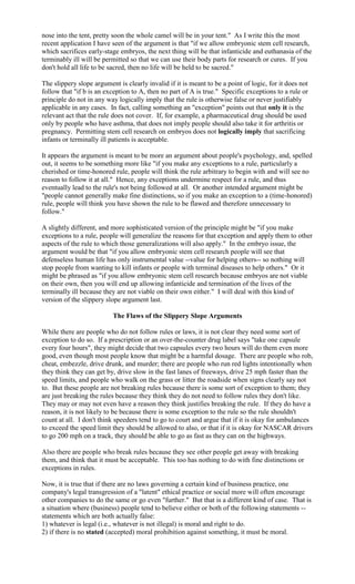 nose into the tent, pretty soon the whole camel will be in your tent." As I write this the most
recent application I have seen of the argument is that "if we allow embryonic stem cell research,
which sacrifices early-stage embryos, the next thing will be that infanticide and euthanasia of the
terminably ill will be permitted so that we can use their body parts for research or cures. If you
don't hold all life to be sacred, then no life will be held to be sacred."

The slippery slope argument is clearly invalid if it is meant to be a point of logic, for it does not
follow that "if b is an exception to A, then no part of A is true." Specific exceptions to a rule or
principle do not in any way logically imply that the rule is otherwise false or never justifiably
applicable in any cases. In fact, calling something an "exception" points out that only it is the
relevant act that the rule does not cover. If, for example, a pharmaceutical drug should be used
only by people who have asthma, that does not imply people should also take it for arthritis or
pregnancy. Permitting stem cell research on embryos does not logically imply that sacrificing
infants or terminally ill patients is acceptable.

It appears the argument is meant to be more an argument about people's psychology, and, spelled
out, it seems to be something more like "if you make any exceptions to a rule, particularly a
cherished or time-honored rule, people will think the rule arbitrary to begin with and will see no
reason to follow it at all." Hence, any exceptions undermine respect for a rule, and thus
eventually lead to the rule's not being followed at all. Or another intended argument might be
"people cannot generally make fine distinctions, so if you make an exception to a (time-honored)
rule, people will think you have shown the rule to be flawed and therefore unnecessary to
follow."

A slightly different, and more sophisticated version of the principle might be "if you make
exceptions to a rule, people will generalize the reasons for that exception and apply them to other
aspects of the rule to which those generalizations will also apply." In the embryo issue, the
argument would be that "if you allow embryonic stem cell research people will see that
defenseless human life has only instrumental value --value for helping others-- so nothing will
stop people from wanting to kill infants or people with terminal diseases to help others." Or it
might be phrased as "if you allow embryonic stem cell research because embryos are not viable
on their own, then you will end up allowing infanticide and termination of the lives of the
terminally ill because they are not viable on their own either." I will deal with this kind of
version of the slippery slope argument last.

                          The Flaws of the Slippery Slope Arguments

While there are people who do not follow rules or laws, it is not clear they need some sort of
exception to do so. If a prescription or an over-the-counter drug label says "take one capsule
every four hours", they might decide that two capsules every two hours will do them even more
good, even though most people know that might be a harmful dosage. There are people who rob,
cheat, embezzle, drive drunk, and murder; there are people who run red lights intentionally when
they think they can get by, drive slow in the fast lanes of freeways, drive 25 mph faster than the
speed limits, and people who walk on the grass or litter the roadside when signs clearly say not
to. But these people are not breaking rules because there is some sort of exception to them; they
are just breaking the rules because they think they do not need to follow rules they don't like.
They may or may not even have a reason they think justifies breaking the rule. If they do have a
reason, it is not likely to be because there is some exception to the rule so the rule shouldn't
count at all. I don't think speeders tend to go to court and argue that if it is okay for ambulances
to exceed the speed limit they should be allowed to also, or that if it is okay for NASCAR drivers
to go 200 mph on a track, they should be able to go as fast as they can on the highways.

Also there are people who break rules because they see other people get away with breaking
them, and think that it must be acceptable. This too has nothing to do with fine distinctions or
exceptions in rules.

Now, it is true that if there are no laws governing a certain kind of business practice, one
company's legal transgression of a "latent" ethical practice or social more will often encourage
other companies to do the same or go even "further." But that is a different kind of case. That is
a situation where (business) people tend to believe either or both of the following statements --
statements which are both actually false:
1) whatever is legal (i.e., whatever is not illegal) is moral and right to do.
2) if there is no stated (accepted) moral prohibition against something, it must be moral.
 