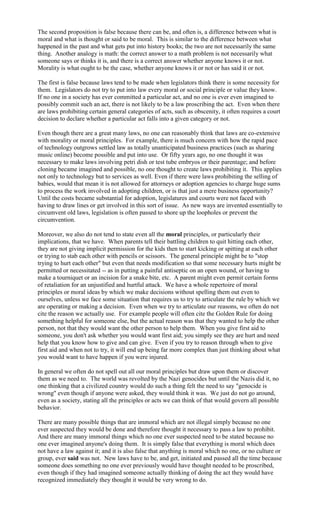 The second proposition is false because there can be, and often is, a difference between what is
moral and what is thought or said to be moral. This is similar to the difference between what
happened in the past and what gets put into history books; the two are not necessarily the same
thing. Another analogy is math: the correct answer to a math problem is not necessarily what
someone says or thinks it is, and there is a correct answer whether anyone knows it or not.
Morality is what ought to be the case, whether anyone knows it or not or has said it or not.

The first is false because laws tend to be made when legislators think there is some necessity for
them. Legislators do not try to put into law every moral or social principle or value they know.
If no one in a society has ever committed a particular act, and no one is ever even imagined to
possibly commit such an act, there is not likely to be a law proscribing the act. Even when there
are laws prohibiting certain general categories of acts, such as obscenity, it often requires a court
decision to declare whether a particular act falls into a given category or not.

Even though there are a great many laws, no one can reasonably think that laws are co-extensive
with morality or moral principles. For example, there is much concern with how the rapid pace
of technology outgrows settled law as totally unanticipated business practices (such as sharing
music online) become possible and put into use. Or fifty years ago, no one thought it was
necessary to make laws involving petri dish or test tube embryos or their parentage; and before
cloning became imagined and possible, no one thought to create laws prohibiting it. This applies
not only to technology but to services as well. Even if there were laws prohibiting the selling of
babies, would that mean it is not allowed for attorneys or adoption agencies to charge huge sums
to process the work involved in adopting children, or is that just a mere business opportunity?
Until the costs became substantial for adoption, legislatures and courts were not faced with
having to draw lines or get involved in this sort of issue. As new ways are invented essentially to
circumvent old laws, legislation is often passed to shore up the loopholes or prevent the
circumvention.

Moreover, we also do not tend to state even all the moral principles, or particularly their
implications, that we have. When parents tell their battling children to quit hitting each other,
they are not giving implicit permission for the kids then to start kicking or spitting at each other
or trying to stab each other with pencils or scissors. The general principle might be to "stop
trying to hurt each other" but even that needs modification so that some necessary hurts might be
permitted or necessitated -- as in putting a painful antiseptic on an open wound, or having to
make a tourniquet or an incision for a snake bite, etc. A parent might even permit certain forms
of retaliation for an unjustified and hurtful attack. We have a whole repertoire of moral
principles or moral ideas by which we make decisions without spelling them out even to
ourselves, unless we face some situation that requires us to try to articulate the rule by which we
are operating or making a decision. Even when we try to articulate our reasons, we often do not
cite the reason we actually use. For example people will often cite the Golden Rule for doing
something helpful for someone else, but the actual reason was that they wanted to help the other
person, not that they would want the other person to help them. When you give first aid to
someone, you don't ask whether you would want first aid; you simply see they are hurt and need
help that you know how to give and can give. Even if you try to reason through when to give
first aid and when not to try, it will end up being far more complex than just thinking about what
you would want to have happen if you were injured.

In general we often do not spell out all our moral principles but draw upon them or discover
them as we need to. The world was revolted by the Nazi genocides but until the Nazis did it, no
one thinking that a civilized country would do such a thing felt the need to say "genocide is
wrong" even though if anyone were asked, they would think it was. We just do not go around,
even as a society, stating all the principles or acts we can think of that would govern all possible
behavior.

There are many possible things that are immoral which are not illegal simply because no one
ever suspected they would be done and therefore thought it necessary to pass a law to prohibit.
And there are many immoral things which no one ever suspected need to be stated because no
one ever imagined anyone's doing them. It is simply false that everything is moral which does
not have a law against it; and it is also false that anything is moral which no one, or no culture or
group, ever said was not. New laws have to be, and get, initiated and passed all the time because
someone does something no one ever previously would have thought needed to be proscribed,
even though if they had imagined someone actually thinking of doing the act they would have
recognized immediately they thought it would be very wrong to do.
 