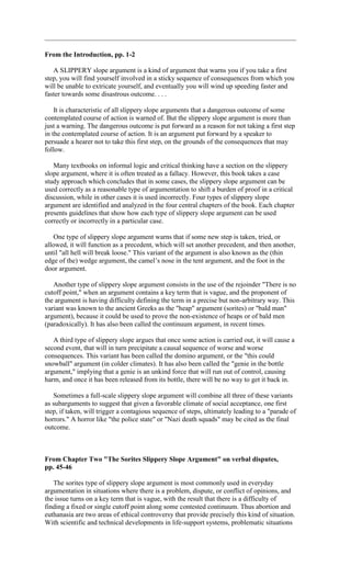 From the Introduction, pp. 1-2

   A SLIPPERY slope argument is a kind of argument that warns you if you take a first
step, you will find yourself involved in a sticky sequence of consequences from which you
will be unable to extricate yourself, and eventually you will wind up speeding faster and
faster towards some disastrous outcome. . . .

    It is characteristic of all slippery slope arguments that a dangerous outcome of some
contemplated course of action is warned of. But the slippery slope argument is more than
just a warning. The dangerous outcome is put forward as a reason for not taking a first step
in the contemplated course of action. It is an argument put forward by a speaker to
persuade a hearer not to take this first step, on the grounds of the consequences that may
follow.

   Many textbooks on informal logic and critical thinking have a section on the slippery
slope argument, where it is often treated as a fallacy. However, this book takes a case
study approach which concludes that in some cases, the slippery slope argument can be
used correctly as a reasonable type of argumentation to shift a burden of proof in a critical
discussion, while in other cases it is used incorrectly. Four types of slippery slope
argument are identified and analyzed in the four central chapters of the book. Each chapter
presents guidelines that show how each type of slippery slope argument can be used
correctly or incorrectly in a particular case.

    One type of slippery slope argument warns that if some new step is taken, tried, or
allowed, it will function as a precedent, which will set another precedent, and then another,
until "all hell will break loose." This variant of the argument is also known as the (thin
edge of the) wedge argument, the camel’s nose in the tent argument, and the foot in the
door argument.

   Another type of slippery slope argument consists in the use of the rejoinder "There is no
cutoff point," when an argument contains a key term that is vague, and the proponent of
the argument is having difficulty defining the term in a precise but non-arbitrary way. This
variant was known to the ancient Greeks as the "heap" argument (sorites) or "bald man"
argument), because it could be used to prove the non-existence of heaps or of bald men
(paradoxically). It has also been called the continuum argument, in recent times.

   A third type of slippery slope argues that once some action is carried out, it will cause a
second event, that will in turn precipitate a causal sequence of worse and worse
consequences. This variant has been called the domino argument, or the "this could
snowball" argument (in colder climates). It has also been called the "genie in the bottle
argument," implying that a genie is an unkind force that will run out of control, causing
harm, and once it has been released from its bottle, there will be no way to get it back in.

   Sometimes a full-scale slippery slope argument will combine all three of these variants
as subarguments to suggest that given a favorable climate of social acceptance, one first
step, if taken, will trigger a contagious sequence of steps, ultimately leading to a "parade of
horrors." A horror like "the police state" or "Nazi death squads" may be cited as the final
outcome.



From Chapter Two "The Sorites Slippery Slope Argument" on verbal disputes,
pp. 45-46

   The sorites type of slippery slope argument is most commonly used in everyday
argumentation in situations where there is a problem, dispute, or conflict of opinions, and
the issue turns on a key term that is vague, with the result that there is a difficulty of
finding a fixed or single cutoff point along some contested continuum. Thus abortion and
euthanasia are two areas of ethical controversy that provide precisely this kind of situation.
With scientific and technical developments in life-support systems, problematic situations
 