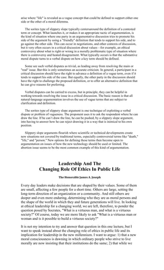 arise where "life" is revealed as a vague concept that could be defined to support either one
side or the other of a moral dilemma.

   The sorites type of slippery slope typically centersaround the definition of a contested
term or concept. What launches it, or makes it an appropriate tactic of argumentation, is
the kind of situation where one party in an argumentative discussion tries to promote his
side of the argument by using a "friendly" definition that tends to support his side, and to
go against the other side. This can occur in negotiations, and other contexts of discussion,
but it very often occurs in a critical discussion about values—for example, an ethical
controversy about what is right or wrong in a morally problematic type of situation where
there is controversy and heated disagreement. What typically occurs is that the substantive
moral dispute turns to a verbal dispute on how a key term should be defined.

    Some see such verbal disputes as trivial, as leading away from resolving the main or
"real" issue. But this is only sometimes an accurate criticism. In general, a participant in a
critical discussion should have the right to advance a definition of a vague term, even if it
tends to support his side of the case. But equally, the other party in the discussion should
have the right to challenge the proposed definition, or to offer an alternative definition that
he can give reasons for preferring.

   Verbal disputes can be carried to excess, but in principle, they can be helpful in
working towards resolving the issue in a critical discussion. The basic reason is that all
natural-language argumentation involves the use of vague terms that are subject to
clarification and definition.

   The sorites type of slippery slope argument is one technique of exploiting a verbal
dispute or problem of vagueness. The proponent uses it to ask the respondent where he can
draw the line. If he can’t draw the line, he can be pushed, by a slippery slope argument,
into having to answer how he can reject drawing it in a way that is inimical to his own
position.

    Slippery slope arguments flourish where scientific or technical developments create
new situations not covered by traditional terms, especially controversial terms like "death,"
"life," and "person." New options for defining these terms then become open to
argumentation on issues of how the new technology should be used or limited. The
abortion issue seems to be the most common example of this kind of argumentation.




                      Leadership And The
              Changing Role Of Ethics In Public Life
                              The Honorable James A. Joseph

Every day leaders make decisions that are shaped by their values. Some of them
are small, affecting a few people for a short time. Others are large, setting the
long-term direction of an organization or a community. And still others are
deeper and even more enduring, determining who they are as moral persons and
the shape of the world in which they and future generations will live. In looking
at ethical leadership for a changing world, we are left, therefore, to ponder the
question posed by Socrates, "What is a virtuous man, and what is a virtuous
society?" Of course, today we are more likely to ask "What is a virtuous man or
woman and is it possible to build a virtuous society?"

It is not my intention to try and answer that question in this one lecture, but I
want to speak instead about the changing role of ethics in public life and its
implication for leadership in the new millennium. I want to argue: 1) that a new
moral consciousness is dawning in which ordinary people who strive to live
morally are now insisting that their institutions do the same; 2) that while we
 