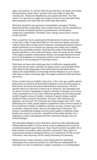make it less partisan. It is all too often the case that those who speak most loudly
about promoting "good values" are those who want simply to argue that
someone else - Democrats, Republicans, poor people and others - has "bad
values." It is time for us to apply the concept of virtue in ways that uplift rather
than downgrade, heal rather than hurt, build rather than destroy.

What then should the next generation of moral habits encompass? William
Bennett found that writing about virtue could be lucrative when he identified ten
virtues that he considered essential to good character: self-discipline,
compassion, responsibility, friendship, work, courage, perseverance, honesty,
loyalty and faith.

This is a good list, but we cannot permit the discussion of values to focus only
on the micro- ethics of individual behavior. We need to be equally concerned
with the macro-ethics of large social institutions, including government, business
and the institutions of civil society now playing such a major role in shaping
public policy and public priorities. Much has been made of the breakdown of
families and there is a lot of talk about family values, but except for the writings
of the largely academic communitarian thinkers, not enough attention has been
given to the breakdown of communities and how social virtues often serve as a
prerequisite to the development of individual virtues.

While there are those who would argue that it is difficult to separate public
values from private virtues, and they are largely correct, I am reminded of how
often Martin Luther King spoke of the need to link the individual's duty to
embrace the responsibilities of citizenship with the obligation to act in concert
with others to ensure citizenship rights. He sought to transform both individuals
and society.

So how would a lexicon of public values look. A few years ago, a public opinion
polling firm was asked by the Kettering Foundation to convene focus groups to
find out how Americans feel about multiculturalism and diversity. The first
question asked was what does it mean to be an American. The respondents did
not answer in terms of geography or genetics, ideology or theology, but in terms
of the commitment to a set of values. When the question was first asked, people
initially thought in terms of freedom - freedom of speech, religion, and the
freedom to better yourself economically. Of course, after listening to the
platitudes, one man said "We Americans have been arrogant since 1492." After
deliberating for a while, people tended to expand their notion of what it means to
be an American to include, in addition to freedom, an array of other values such
as tolerance, respect for others, and even the appreciation of diversity. The
pollsters concluded that bringing a diverse group together to deliberate makes
people more sensitive to diversity. AmataiEtzioni has called, therefore, for a
megalogue, society-wide dialogues that link community dialogues into one
national dialogue.

The only public dialogue we have had about values has really centeredaround
William Bennett's Book of Virtues that he wrote to emphasize the ten traits he
considered essential to good character. I have found it useful in my public life to
think in terms of ten public values essential to community. They require no
special moral training or theological literacy to be understood, for they are part
of the basic values necessary for the orderly functioning of community.

Bennett's private virtues constitute a good starting point for identifying
rudimentary forms of private morality, but while they are indispensable for
individuals, far more is needed for a complex community or an interdependent
 