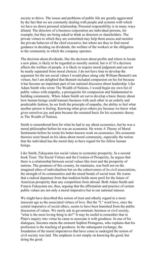 society to thrive. The issues and problems of public life are greatly aggravated
by the fact that we are constantly dealing with people and systems with which
we have no direct personal relationship. Personal responsibility is in many ways
diluted. The directors of a business corporation are individual persons, for
example, but they are being asked to think as directors or shareholders. The
private virtues to which they are committed may help them assess and monitor
the private behavior of the chief executive, but where are they to find moral
guidance in deciding on dividends, the welfare of the workers or the obligation
to the community in which the company operates.

The decision about dividends, like the decision about profits and where to locate
a new plant, is likely to be regarded as morally neutral, but is it? If a decision
affects the welfare of people, it is likely to require moral judgment and can not
be neatly separated from moral choices. I do not have time to develop the
argument for the ten social values I would place along side William Bennett's ten
virtues, but I am delighted that Bennett included compassion on his list because
it has become an important part of our national discourse about leadership. Like
Adam Smith who wrote The Wealth of Nations, I would begin my own list of
public values with empathy, a prerequisite for compassion and fundamental to
building community. When Adam Smith set out to develop a basic theory about
how human beings could transact business with each other in an orderly and
predictable fashion, he set forth the principle of empathy, the ability to feel what
another person is feeling. Knowing what gives others joy because we know what
gives ourselves joy and pain became the unstated basis for his economic theory
in The Wealth of Nations.

Smith is remembered best for what he had to say about economics, but he was a
moral philosopher before he was an economist. He wrote A Theory of Moral
Sentiments before he wrote his better-known work on economics. His economic
theories were based on his ideas about moral community, especially the notion
that the individual has the moral duty to have regard for his fellow human
beings.

Like Smith, Fukayama ties social values to economic prosperity. In a second
book Trust: The Social Virtues and the Creation of Prosperity, he argues that
there is a relationship between social values like trust and the prosperity of
nations. The greatness of this country, he maintains, was built not on the
imagined ethos of individualism but on the cohesiveness of its civil associations,
the strength of its communities and the moral bonds of social trust. He warns
that a radical departure from that tradition holds more peril for the future of
American prosperity than any competition from abroad. Both Adam Smith and
Francis Fukuyama are, thus, arguing that the affirmation and practice of certain
public values are not only a moral imperative but in our national interest.

We might have described this notion of trust and otherly regard in a more
innocent age as the associated virtues of love. But the "L" word love, once the
central imperative of social ethics, seems to have been banished from the public
discussion of values. We rarely ask in government, business or civil society,
"what is the most loving thing to do?" It may be useful to remember that in
Plato's inquiry into virtue he came to associate it with goodness. In one of his
dialogues, Socrates meets the eminent Sophist Protagoras, who explains that his
profession is the teaching of goodness. In the subsequent exchange, the
foundation of the moral imperatives that have come to undergird the notion of
civil society was laid. The emphasis is not simply on knowing the good, but
doing the good.
 