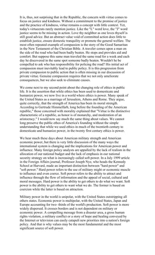 It is, thus, not surprising that in the Republic, the concern with virtue comes to
focus on justice and kindness. Without a commitment to the promise of justice
and the practice of kindness, virtue remains a concept with little context. Yet,
today's virtuecrats rarely mention justice. Like the "L" word love, the "J" word
justice seems to be missing in action. Love thy neighbor as one loves thyself is
still good advice. But an abstract value void of committed action does little to
establish justice, ensure domestic tranquility or promote the general welfare. The
most often repeated example of compassion is the story of the Good Samaritan
in the New Testament of the Christian Bible. A traveler comes upon a man on
the side of the road who had been badly beaten. He stops and provides aid and
comfort. But suppose this same man traveled the same road for a week and each
day he discovered in the same spot someone badly beaten. Wouldn't he be
compelled to ask who has responsibility for policing the road? His initial act of
compassion must inevitably lead to public policy. It is this progression from
private compassion to public action that is often missing in our discussion of
private virtue. Genuine compassion requires that we not only ameliorate
consequences, but we also seek to eliminate causes.

We come next to my second point about the changing role of ethics in public
life. It is the assertion that while ethics has been used to domesticate and
humanize power, we now live in a world where ethics is power. Many speak of
the United States as a marriage of Jerusalem, Athens and Rome. They argue,
quite correctly, that the strength of America has been its moral strength.
According to Gertrude Himmelfarb, long before the founding of the American
republic," those concerned with morality explained that "Virtue is the distinctive
characteristic of a republic, as honor is of monarchy, and moderation of an
aristocracy." I would now say much the same thing about values. We cannot
long preserve the public ethos of America's founding without the simple
understanding that while we used ethics in much of the twentieth century to
domesticate and humanize power, in the twenty first century ethics is power.

We hear much these days about American military strength and American
economic power, but there is very little discussion of the many ways the
international system is changing and the implications for American power and
influence. Many foreign policy analysts are appalled by the lack of realism in the
allocation of our national budget and the lack of emphasis in our national
security strategy on what is increasingly called soft power. In a July 1999 article
in the Foreign Affairs journal, Professor Joseph Nye, who heads the Kennedy
School at Harvard, made an important distinction between "hard power" and
"soft power." Hard power refers to the use of military might or economic muscle
to influence and even coerce. Soft power refers to the ability to attract and
influence through the flow of information and the appeal of social, cultural and
moral messages. Hard power is the ability to get others to do what we want. Soft
power is the ability to get others to want what we do. The former is based on
coercion while the latter is based on attraction.

Military power in the world is unipolar, with the United States outstripping all
others states. Economic power is multipolar, with the United States, Japan and
Europe accounting for two- thirds of the world's production. Soft power is more
widely dispersed. It crosses borders and is not dependent on military or
economic power. A compelling message from a disaster area, a gross human
rights violation, a military conflict or a story of hope and healing conveyed by
the Internet or television can easily catapult new priorities into a nation's foreign
policy. And that is why values may be the most fundamental and the most
significant source of soft power.
 